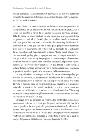 265
Agentes y actores. El escenario de la formación de docentes
lista en contenido). Los seminarios y actividades de asesoría permitían
concretar las acciones de formación, y así ligar las expectativas persona-
les con las institucionales.
VALORACIÓN. La valoración interna de las acciones emprendidas ha
sido plasmada en un texto firmado por Furlán y Remedi (1983). En él
tocan tres asuntos a partir de los cuales valoran la actividad empren-
dida. El primero, el currículum es una estructura que a priori define
las prácticas; es desde el fin del plan de estudios, donde se instauran
prácticas que le dan sentido a la actuación del maestro y del alumno. El
currículum es la vía que tiene la escuela para proporcionar identidad
a los sujetos y adaptarlos a la vida social. Al respecto de la actuación
de los miembros del Departamento señalan: “desde nuestro lugar (De-
partamento de pedagogía-pedagogos) nuestra preocupación estaba en
otorgar­ un instrumento –guía que generara consenso para la construc-
ción y se presentase como base científica y racional, explicativa y justi-
ficatoria de intervenciones y prácticas” (p. 10). Desde el currículum, la
lectura de las prácticas, afirman, se vuelve monosémica, pues solamente
se perciben aquellas ligadas a la naturaleza del fin construido.
La segunda observación que realizan de su papel como pedagogos
asesores de docentes, es el referente a la selección de actividad. En las
acciones curriculares el maestro tiene un papel central, desde este punto
de vista, el maestro tiene un rol eminentemente operativo y el alumno es
valorado en términos de tránsito, en tanto en la trayectoria curricular
no posee las habilidades reconocidas en el plan de estudios. “Maestro y
alumno se comprometen implícitamente en la constitución de este nue-
vo ser: un ser en futuro” (p. 22).
El tercer nivel de reflexión se refiere a los contenidos. Los autores
sustentan su práctica en el principio de que el patrimonio objetivo de la
ciencia pasaba a formar parte del patrimonio subjetivo del alumno. Si
bien es cierto que se percibieron avances al tratar el problema de la rela-
ción método-contenido, en el “plano de lo conceptual como dimensión
relativamente autónoma, oscurece la trama total a través de la cual los
sujetos del proceso didáctico se van constituyendo” (p. 30).
Serrano-hacer PedagogiaOK.indd 265 12/10/07 14:01:11
 