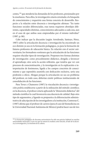 269
Agentes y actores. El escenario de la formación de docentes
centes,126
que atendería las demandas de los profesores, presionados por
la enseñanza. Para ellos, la investigación estaría orientada a la búsqueda
de conocimientos y requeriría una forma concreta de desarrollo. Res-
pecto a la relación entre docencia e investigación afirman: “En tanto
funciones sociales diferenciadas, esas tareas requieren abordajes dife-
rentes, capacidades distintas, conocimientos adecuados a cada una, aun
en el caso de que ambas sean emprendidas por el mismo individuo”
(1987, p. 86).
Cabe indicar que la discusión (según Arredondo, Santoyo, Pérez,
1987) sobre la articulación docencia e investigación ha encontrado un
eco distinto ya sea en la formación pedagógica, ya para la formación de
futuros profesores de educación básica. En relación con el sector uni-
versitario, los formadores sostienen que la articulación de las funciones
requiere elucidar tipos de investigación. Proponen tres formas distintas
de investigación: como procedimiento didáctico, dirigida a favorecer
el aprendizaje; otro sería la acción-reflexión, que tendría que ver con
procesos de conscientización, y la investigación en la explicación o in-
terpretación de fenómenos, ligada a los campos concretos de conoci-
miento y que supondría asumirla con dedicación exclusiva, sería una
profesión u oficio. Abogan porque la articulación no sea un problema
del profesor, en todo caso, deberían existir políticas institucionales de
consolidación de las funciones.
Para Tovar y Chamorro (1987) la vinculación docencia e investiga-
ción podría establecerse a partir de la utilización del método científico;
en la docencia, el profesor estaría aplicando la “dimensión didáctica” del
método científico lo cual favorecería una docencia de calidad. Bajo otro
tipo de argumentos, y ligando su propuesta a la diferenciación adminis-
trativa de adscripción de los investigadores a la institución, Contreras C.
(1987) afirma que el profesor de carrera (para el caso de biomedicina en
la Universidad Nacional Autónoma de México) podría hacer uso de tres
126
La formación pedagógica de docentes universitarios ha sido una práctica habitual en muchas
universidades mexicanas, es por eso que los autores la resaltan como función, al lado de la docen-
cia, la investigación y la extensión de la cultura.
Serrano-hacer PedagogiaOK.indd 269 12/10/07 14:01:12
 
