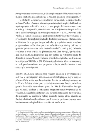 272
Hacer pedagogía: sujetos, campo y contexto
para profesores universitarios, y un amplio sector de la población nor-
malista se afilió a esta variante de la relación docencia-investigación.127
No obstante, algunas voces se alzaron para discutir la propuesta. Por
un lado, Pasillas y Serrano afirman que esta variante sugiere la idea de un
sujeto que estaría dividido entre la certeza, propio del momento de trans-
misión, y la suspensión, convicciones que el sujeto tendría que realizar
en el acto de investigar su propia práctica (1987, p. 48). Por otro lado,
Pasillas y Furlán señalan dos problemas sustantivos de la propuesta: la
prescripción del análisis impulsado desde los formadores y la tendencia
unificadora de la propuesta, pues el saber y la práctica no se resuelven
pregonando su unión, sino que la articulación entre saber y práctica re-
queriría “permanecer en toda su conflictividad” (1987, p. 89). Además,
se suman a estas críticas las planteadas por Díaz Barriga, quien afirma
que en el fondo, las propuestas que han tratado de redimir la figura del
docente, a su vez, “han desvirtuado el sentido original de un trabajo de
investigación” (1990b, p. 53). Un investigador tarda años en formarse y
no se lograría mediante una propuesta voluntarista de vincular la do-
cencia y la investigación.
ESTRATEGIA. Esta versión de la relación docencia e investigación se
nutre de la investigación-acción como metodología para lograr sus pro-
pósitos. Cabe acotar que la aplicación de esta metodología no nace en
la década de los ochenta, pero sí es el eje sustantivo sobre el cual se hizo
girar la formación normalista a partir de 1984. La Universidad Pedagó-
gica Nacional también la toma como propuesta en sus programas de ni-
velación. Los centros que tenían a su cargo la elaboración de programas
de formación de adultos la habían asumido tiempo atrás, además, en
América Latina ha sido utilizada por diversos organismos internaciona-
les como metodología de intervención socioeducativa.
127
En Barabtarlo (1987) se indica que la propuesta ha sido asumida por profesores del sector uni-
versitario (superior y medio superior) y por algunos planes de estudio para formar profesionales de
la educación. Algunos programas de capacitación en el ámbito rural han utilizado la metodología
de la investigación acción (Rosas y Fierro, 1988), población urbano marginales), escuelas estatales
y escuelas particulares se han visto favorecidas con la inclusión de esta metodología en sus progra-
mas de intervención.
Serrano-hacer PedagogiaOK.indd 272 12/10/07 14:01:13
 