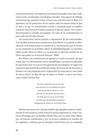 26
Hacer pedagogía: sujetos, campo y contexto
en primera persona. Incorporé en recuadros las producciones que reali-
zaron en las coordenadas cronológicas iniciales. Una especie de diálogo
intertextual que permite (como si fuera una relación entre la doxa y la
episteme) ver las posiciones de los sujetos ante un mismo tema; lo que
es oral y lo que es conocimiento escrito y razonado para un público
concreto. Esta forma de trabajo actualizó la idea de sujeto: vivir contra-
dictoriamente el mundo circundante. El valor de lo contradictorio es
para cada uno de ellos diverso.
Las trayectorias fueron puestas a disposición de los entrevistados.
Tres de ellos hicieron leves anotaciones al producto. Los sujetos se iden-
tificaron en la historia que se contaba de sí, reconociendo que la lectura
en ese momento les permitía valorar la identidad lograda. La narrativa
había tenido efecto en ellos y se reconocían en diversos modos de ser
(Para este punto ver el texto de Ricoeur, 1988).
Por último, las conclusiones las agrupé en cuatro secciones: las que
tenían que ver directamente con la metodología y perspectiva utilizada,
las que tienen que ver con el tema general que me propuse, les sigue una
valoración general del desarrollo del campo de formación de docentes, y
finalizo con una propuesta para comprender las trayectorias, una vuelta
de tuerca final a la idea de que el sujeto se forma, sí, pero con otros,
como señala Octavio Paz:
soy otro cuando soy, los actos míos
son más míos si son también de todos,
para que pueda ser he de ser otro,
salir de mí, buscarme entre los otros,
los otros que no son si yo no existo,
los otros que me dan plena existencia,
(Fragmento de Piedra de sol, Octavio Paz).
Muchas personas son a las que tendría que agradecer para la culmi-
nación de este proyecto, todas tienen la misma importancia: a José Con-
treras Domingo, por sus detalles; Gloría Díaz, por su saber estar; Maite,
por sus buenos sentimientos y por su lectura cuidadosa de muchos de
los capítulos; a Adonys, por su amistad; a Jean Pierre, por su compañía
Serrano-hacer PedagogiaOK.indd 26 12/10/07 14:00:19
 
