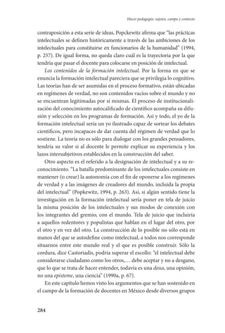 284
Hacer pedagogía: sujetos, campo y contexto
contraposición a esta serie de ideas, Popckewitz afirma que “las prácticas
intelectuales se definen históricamente a través de las ambiciones de los
intelectuales para constituirse en funcionarios de la humanidad” (1994,
p. 257). De igual forma, no queda claro cuál es la trayectoria por la que
tendría que pasar el docente para colocarse en posición de intelectual.
Los contenidos de la formación intelectual. Por la forma en que se
enuncia la formación intelectual pareciera que se privilegia lo cognitivo.
Las teorías han de ser asumidas en el proceso formativo, están ubicadas
en regímenes de verdad, no son contenidos vacíos sobre el mundo y no
se encuentran legitimadas por sí mismas. El proceso de institucionali-
zación del conocimiento autocalificado de científico acompaña su difu-
sión y selección en los programas de formación. Así y todo, el yo de la
formación intelectual sería un yo ilustrado capaz de sortear los debates
científicos, pero incapaces de dar cuenta del régimen de verdad que lo
sostiene. La teoría no es sólo para dialogar con los grandes pensadores,
tendría su valor si al docente le permite explicar su experiencia y los
lazos intersubjetivos establecidos en la construcción del saber.
Otro aspecto es el referido a la designación de intelectual y a su re-
conocimiento. “La batalla predominante de los intelectuales consiste en
mantener (o crear) la autonomía con el fin de oponerse a los regímenes
de verdad y a las imágenes de creadores del mundo, incluida la propia
del intelectual” (Popkewitz, 1994, p. 263). Así, si algún sentido tiene la
investigación en la formación intelectual sería poner en tela de juicio
la misma posición de los intelectuales y sus modos de conexión con
los integrantes del gremio, con el mundo. Tela de juicio que incluiría
a aquellos redentores y populistas que hablan en el lugar del otro, por
el otro y en vez del otro. La construcción de lo posible no sólo está en
manos del que se autodefine como intelectual, a todos nos corresponde
situarnos entre este mundo real y el que es posible construir. Sólo la
cordura, dice Castoriadis, podría superar el escollo: “el intelectual debe
considerarse ciudadano como los otros,… debe aceptar y no a desgano,
que lo que se trata de hacer entender, todavía es una doxa, una opinión,
no una episteme, una ciencia” (1990a, p. 67).
En este capítulo hemos visto los argumentos que se han sostenido en
el campo de la formación de docentes en México desde diversos grupos
Serrano-hacer PedagogiaOK.indd 284 12/10/07 14:01:15
 