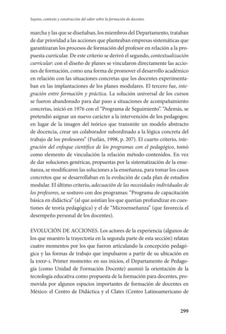 299
Sujetos, contexto y construcción del saber sobre la formación de docentes
marcha y las que se diseñaban, los miembros del Departamento, trataban
de dar prioridad a las acciones que planteaban empresas sistemáticas que
garantizaran los procesos de formación del profesor en relación a la pro-
puesta curricular. De este criterio se derivó el segundo, contextualización
curricular: con el diseño de planes se vincularon directamente las accio-
nes de formación, como una forma de promover el desarrollo académico
en relación con las situaciones concretas que los docentes experimenta-
ban en las implantaciones de los planes modulares. El tercero fue, inte-
gración entre formación y práctica. La solución universal de los cursos
se fueron abandonado para dar paso a situaciones de acompañamiento
concretas, inició en 1976 con el “Programa de Seguimiento”. “Además, se
pretendió asignar un nuevo carácter a la intervención de los pedagogos:
en lugar de la imagen del teórico que transmite un modelo abstracto
de docencia, crear un colaborador subordinado a la lógica concreta del
trabajo de los profesores” (Furlán, 1998, p. 207). El cuarto criterio, inte-
gración del enfoque científico de los programas con el pedagógico, tomó
como elemento de vinculación la relación método-contenidos. En vez
de dar soluciones genéricas, propuestas por la sistematización de la ense-
ñanza, se modificaron las soluciones a la enseñanza, para tomar los casos
concretos que se desarrollaban en la evolución de cada plan de estudios
modular. El último criterio, adecuación de las necesidades individuales de
los profesores, se sostuvo con dos programas: “Programa de capacitación
básica en didáctica” (al que asistían los que querían profundizar en cues-
tiones de teoría pedagógica) y el de “Microenseñanza” (que favorecía el
desempeño personal de los docentes).
EVOLUCIÓN DE ACCIONES. Los actores de la experiencia (algunos de
los que muestro la trayectoria en la segunda parte de esta sección) relatan
cuatro momentos por los que fueron articulando la concepción pedagó-
gica y las formas de trabajo que impulsaron a partir de su ubicación en
la enep-i. Primer momento: en sus inicios, el Departamento de Pedago­
gía (como Unidad de Formación Docente) asumió la orientación de la
tec­nología educativa como propuesta de la formación para docentes, pro­
movida por algunos espacios importantes de formación de docentes en
México: el Centro de Didáctica y el Clates (Centro Latinoamericano de
Serrano-hacer PedagogiaOK.indd 299 12/10/07 14:01:18
 