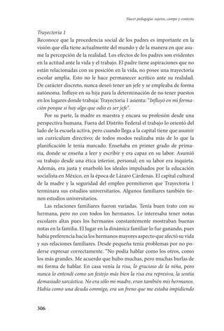 306
Hacer pedagogía: sujetos, campo y contexto
Trayectoria 1
Reconoce que la procedencia social de los padres es importante en la
visión que ella tiene actualmente del mundo y de la manera en que asu-
me la percepción de la realidad. Los efectos de los padres son evidentes
en la actitud ante la vida y el trabajo. El padre tiene aspiraciones que no
están relacionadas con su posición en la vida, no posee una trayectoria
escolar amplia. Esto no le hace permanecer acrítico ante su realidad.
De carácter discreto, nunca deseó tener un jefe y se empleaba de forma
autónoma. Influye en su hija para la determinación de no tener puestos
en los lugares donde trabaja: Trayectoria 1 asienta: “Influyó en mi forma-
ción porque si hay algo que odio es ser jefe”.
Por su parte, la madre es maestra y encara su profesión desde una
perspectiva humana. Fuera del Distrito Federal el trabajo lo orientó del
lado de la escuela activa, pero cuando llega a la capital tiene que asumir
un currículum directivo; de todos modos realizaba más de lo que la
planificación le tenía marcado. Enseñaba en primer grado de prima-
ria, donde se enseña a leer y escribir y era capaz en su labor. Asumió
su trabajo desde una ética interior, personal; en su labor era inquieta.
Además, era justa y enarboló los ideales impulsados por la educación
socialista en México, en la época de Lázaro Cárdenas. El capital cultural
de la madre y la seguridad del empleo permitieron que Trayectoria 1
terminara sus estudios universitarios. Algunos familiares también tie-
nen estudios universitarios.
Las relaciones familiares fueron variadas. Tenía buen trato con su
hermana, pero no con todos los hermanos. Le interesaba tener notas
escolares altas pues los hermanos constantemente mostraban buenas
notas en la familia. El lugar en la dinámica familiar lo fue ganando, pues
había preferencia hacia los hermanos mayores aspecto que afectó su vida
y sus relaciones familiares. Desde pequeña tenía problemas por no po-
derse expresar correctamente. “No podía hablar como los otros, como
los más grandes. Me acuerdo que hubo muchas, pero muchas burlas de
mi forma de hablar. En casa venía la risa, lo gracioso de la niña, pero
nunca lo entendí como un festejo más bien la risa era represiva, la sentía
demasiado sarcástica. No era sólo mi madre, eran también mis hermanos.
Había como una deuda conmigo, era un freno que me estaba impidiendo
Serrano-hacer PedagogiaOK.indd 306 12/10/07 14:01:20
 
