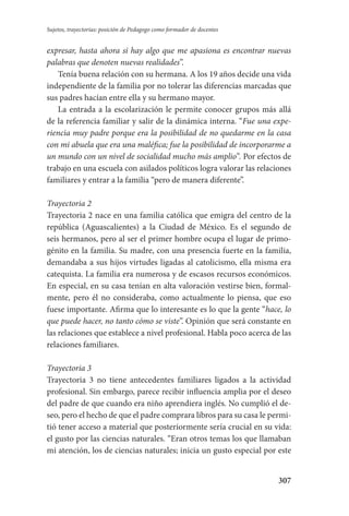 307
Sujetos, trayectorias: posición de Pedagogo como formador de docentes
expresar, hasta ahora si hay algo que me apasiona es encontrar nuevas
palabras que denoten nuevas realidades”.
Tenía buena relación con su hermana. A los 19 años decide una vida
independiente de la familia por no tolerar las diferencias marcadas que
sus padres hacían entre ella y su hermano mayor.
La entrada a la escolarización le permite conocer grupos más allá
de la referencia familiar y salir de la dinámica interna. “Fue una expe-
riencia muy padre porque era la posibilidad de no quedarme en la casa
con mi abuela que era una maléfica; fue la posibilidad de incorporarme a
un mundo con un nivel de socialidad mucho más amplio”. Por efectos de
trabajo en una escuela con asilados políticos logra valorar las relaciones
familiares y entrar a la familia “pero de manera diferente”.
Trayectoria 2
Trayectoria 2 nace en una familia católica que emigra del centro de la
república (Aguascalientes) a la Ciudad de México. Es el segundo de
seis hermanos, pero al ser el primer hombre ocupa el lugar de primo-
génito en la familia. Su madre, con una presencia fuerte en la familia,
demandaba a sus hijos virtudes ligadas al catolicismo, ella misma era
catequista. La familia era numerosa y de escasos recursos económicos.
En especial, en su casa tenían en alta valoración vestirse bien, formal-
mente, pero él no consideraba, como actualmente lo piensa, que eso
fuese importante. Afirma que lo interesante es lo que la gente “hace, lo
que puede hacer, no tanto cómo se viste”. Opinión que será constante en
las relaciones que establece a nivel profesional. Habla poco acerca de las
relaciones familiares.
Trayectoria 3
Trayectoria 3 no tiene antecedentes familiares ligados a la actividad
profe­sional. Sin embargo, parece recibir influencia amplia por el deseo
del padre de que cuando era niño aprendiera inglés. No cumplió el de-
seo, pero el hecho de que el padre comprara libros para su casa le permi-
tió tener acceso a material que posteriormente sería crucial en su vida:
el gusto por las ciencias naturales. “Eran otros temas los que llamaban
mi atención, los de ciencias naturales; inicia un gusto especial por este
Serrano-hacer PedagogiaOK.indd 307 12/10/07 14:01:20
 