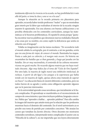 310
Hacer pedagogía: sujetos, campo y contexto
totalmente diferente la vivencia en la escuela, no hay posibilidad de ir más
allá del patio, se toma la clase y uno se va a la casa”.
Aunque la situación en la escuela primaria era placentera para
aprender, recuerda haber tenido profesores “malos” o que no mostraban
gran interés por la labor que realizaban al interior de la escuela: ningún
maestro le apasionaba. Era una alumna con buenas calificaciones y no
percibía obstáculos con los contenidos curriculares, aunque las mate-
máticas se le hicieron problemáticas. El español le atraía porque “gusta-
ba encontrar nuevas palabras que denotaran nuevas realidades; llamarle
a las cosas por su nombre, era como suplir la deficiencia que sentía en
relación con el lenguaje”.
Volaba su imaginación con las tareas escolares. “En secundaria todo
el mundo odiaba la cartografía, por el contrario, a mí me gustaba, sentía
que era una forma de viajar, de conocer el mundo. Iluminaba los mapas.
Ponía a cada país su colorcito y el margen más oscuro. De historia me
encantaban las batallas que se iban ganando, y luego qué pasaba con las
batallas. Sin ser muy nacionalista, el contenido de las culturas mesoame-
ricanas me gustó mucho. No recuerdo alguna materia que me haya resul-
tado chocante. Algo muy lúdico fue el tema del “Ciclo de Oro Español”.
Por otro lado, la maestra de inglés marcó una inhibición intelectual, de
rechazo. A partir de ahí ligué a los yanquis a la experiencia que había
tenido con mi maestra de inglés, apenas ahora estoy tratando de superar
ese hueco”. La educación básica le mostró diferentes contenidos, pero no
todos fueron de su agrado y sentía como obligación aprender algunos
que no le parecían interesantes.
En la universidad aprende cosas novedosas, que inicialmente se le ha-
cen complicadas. El aprendizaje se manifestaba en el reconocimiento­ de
campos de conocimiento y que éstos incluyen palabras, lenguajes concre-
tos. Había que “aprender a hablar… aprender palabras”. Para ella cambia
la imagen del maestro que antaño tenía por la relación que los profesores
muestran hacia el dominio del contenido. En el nivel univer­sitario ya se
percibe una toma de partido por contenidos concretos: “Me atraían los
cursos que tomaban las fuentes directas. Otros docentes me mostraron
contenidos novedosos, interpretando textos complicados (Cassirer con su
“Filosofía de la cultura”), no me importaba que nos leyera directamente
Serrano-hacer PedagogiaOK.indd 310 12/10/07 14:01:20
 