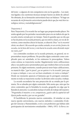 311
Sujetos, trayectorias: posición de Pedagogo como formador de docentes
del texto –a algunos de mis compañeros esto no les gustaba–. Las mate-
rias ligadas a las cuestiones técnicas siempre fueron un dolor de cabeza”.
No obstante, de su formación universitaria hace un balance: “Si hago un
recuento de mi formación universitaria puedo decir que fue más bien tec-
nológica; teórica y metodológicamente”.
Trayectoria 2
Para Trayectoria 2 la escuela fue un lugar que proporcionaba placer. No
sentía agrado por los periodos vacacionales pues era un indicio de que la
escuela estaría cerrada por un tiempo. Tanto le gustaba que un día que
se fue de pinta en la escuela primaria, que no entró a clases, en vez de di­
vertirse, como muchos chicos lo hacían, se aburrió. Dice “no le encontré
chiste; me aburrí. Me acuerdo que estaba sentado, en un cerrito, frente a la
escuela, era la hora del recreo y veía hacia la escuela como diciendo mejor
me meto ¿no?”
Los contenidos escolares en la escuela primaria, en general, no re-
presentaban mayor problema. No percibía algún contenido como com-
plicado para ser asimilado, ni los exámenes le preocupaban. Valora
como exitosa su trayectoria escolar. Regularmente tenía calificaciones
altas y sus padres poco presionaban para que rindiera bien en la escuela
primaria. En algún momento, cuando parecía tener bajas calificaciones,
su mamá le dijo: “¿qué te pasa?, ¿ya no quieres ir a la escuela?, para que
te vayas a trabajar, o vas a ser un buen estudiante o te metes a trabajar”.
Desde ese momento aparecía el fantasma que lo persiguió constante-
mente en toda su trayectoria escolar: la división entre escuela y trabajo.
La escuela secundaria fue una proyección de su estadía por la pri-
maria. No se afanaba por algún contenido. Sólo anota que, más que los
otros contenidos que le brindaba la escuela, geografía era algo que le
llamaba la atención. La anécdota incluye el estilo de trabajo del maestro:
“Preguntaba el maestro: a ver, competencia, ¿quién sabe la capital de tal?
Quizá podía mucho y por eso me gustaba”.
El bachillerato le presenta nuevos contenidos. Al estudiar en una
nueva opción universitaria, con nuevos métodos y contenidos (Cole-
gio de Ciencias y Humanidades, cch) y con profesores que habían sido
participantes de movimientos estudiantiles –1968 y 1972– le lleva a in-
Serrano-hacer PedagogiaOK.indd 311 12/10/07 14:01:21
 