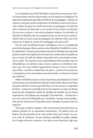 313
Sujetos, trayectorias: posición de Pedagogo como formador de docentes
Los contenidos que más le llamaban la atención en su paso por el ni-
vel universitario eran los relacionados con los aspectos sociológicos. En
especial la explicación que daba Durkheim de la pedagogía. “siempre me
impactó y me gustó mucho la definición de Durkheim acerca de la educa-
ción, siempre me gustó me resultó muy buena; la pedagogía es la reflexión
sobre cuestiones de educación, yo me quedé con eso. Nunca con la parte
de con miras a mejora, o con miras a proponer mejoras. La utilizaba y la
defendía, la defendía ante mis compañeros que me decían ‘pero es funcio-
nalista’. Bueno sí, pero es que la pedagogía es la reflexión sobre cosas de la
educación, el objeto de estudio de la pedagogía es la educación”.
En esta serie de planteamientos sociológicos, con su ya establecida
posición antiyanqui, ubica a autores como Baudelot y Establet (La escue-
la capitalista) y Vasconi, quien desde su posición ideológica de izquierda
proporcionaba una explicación racional a las condiciones sociopolíticas
que se vivían. El estilo de trabajo instaurado en la universidad era opo-
nerse a todo. “En nuestras clases continuábamos funcionando como en
el bachillerato, no sabíamos nada, éramos escépticos y criticábamos mu-
chas cosas. Era como debatir ingenuamente, porque a veces ni entendía-
mos el libro –mis libros estaban llenos de notas–, a autores de consistencia
y envergadura se les cuestionaban cosas elementales, eso ilustra la actitud
que teníamos”.
Haber estudiado en una escuela universitaria, pero alejada de Ciudad
Universitaria, al sur del Distrito Federal, le deja huella. Quería estar bien
formado, ideal de sí mismo que le llevaba a ser voraz lector y comprador
de libros. A pesar de su predilección por las materias sociales, las demás
materias que integraban el plan de estudios las tomaba con la misma
importancia. Los trabajos que entregaba “Normalmente… incluían dos o
tres veces más de la bibliografía que solicitaban. Aunque tenía predilec-
ción por las materias de contenido social, trabajaba al parejo todas las
materias”.
Tener que combinar trabajo y vida universitaria le permite hacer un
balance positivo de su trayectoria universitaria. “Si pudiera hacer un
balance de este periodo de mi vida, podría decir que siempre me gus-
tó la vida de estudiante. Ya que mientras estudiaba no podía trabajar
en el campo educativo, entonces se me hacía como idealizado, algo muy
Serrano-hacer PedagogiaOK.indd 313 12/10/07 14:01:21
 