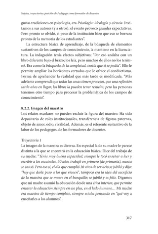 317
Sujetos, trayectorias: posición de Pedagogo como formador de docentes
gunas tradiciones en psicología, era Psicología: ideología y ciencia. Invi-
tamos a sus autores (y a otros), el evento provocó grandes expectativas.
Pero pronto se olvidó, el peso de la institución hizo que eso se borrara
pronto de la memoria de los estudiantes”.
La estructura básica de aprendizaje, de la búsqueda de elementos
sustantivos de los campos de conocimiento, la mantiene en la licencia-
tura. La indagación tenía efectos subjetivos; “Por eso andaba con un
libro diferente bajo el brazo; los leía, pero muchos de ellos no los termi-
né. Era como la búsqueda de la completud, sentía que sí se podía”. Ello le
permite ampliar los horizontes cerrados que le ofrece el conductismo.
Forma de aprehender la realidad que más tarde es modificada. “Más
adelante comprendí que todas las cosas tienen procesos, que una reflexión
tarda años en llegar, los libros la pueden tener resuelta, pero las personas
tenemos otro tiempo para procesar la problemática de los campos de
conocimiento”.
8.2.2. Imagen del maestro
Los relatos escolares no pueden excluir la figura del maestro. Ha sido
depositario de roles institucionales, transferencia de figuras paternas,
objeto de amor, odio, rivalidad. Además, es el referente sustantivo de la
labor de los pedagogos, de los formadores de docentes.
Trayectoria 1
La imagen de la maestra es diversa. En especial la de su madre le parece
distinta a la que se encontró en la educación básica. Dice del trabajo de
su madre: “Tenía muy buena capacidad, siempre le tocó enseñar a leer y
escribir a los escuincles, 30 años trabajó en primero (de primaria), nunca
se cansó. Pero eso sí, el día que cumplió 30 años de servicio se jubiló y dijo:
“hay que darle paso a los que vienen”, tampoco era la idea del sacrificio
de la maestra que se muere en el banquillo; se jubiló y es feliz. Digamos
que mi madre asumió la educación desde una ética interior, que permite
encarar la educación siempre en ese plus, en el lado humano… Mi madre
era maestra de tiempo completo, siempre estaba pensando en “qué voy a
enseñarles a los alumnos”.
Serrano-hacer PedagogiaOK.indd 317 12/10/07 14:01:22
 