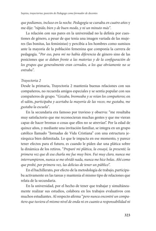 323
Sujetos, trayectorias: posición de Pedagogo como formador de docentes
que podíamos, incluso en la noche. Pedagogía se cursaba en cuatro años y
me dije: “rápido, bien y de buen modo, y ni un minuto más”.
La relación con sus pares en la universidad no la definía por cues-
tiones de género, a pesar de que tenía una imagen variada de las muje-
res (las bonitas, las feministas) y percibía a los hombres como sumisos
ante la mayoría de la población femenina que componía la carrera de
pedagogía. “Por eso, para mí no había diferencia de género sino de las
posiciones que se daban frente a las materias y de la configuración de
los grupos que generalmente eran cerrados, a los que obviamente no se
entraba”.
Trayectoria 2
Desde la primaria, Trayectoria 2 mantenía buenas relaciones con sus
compañeros, no recuerda amigos especiales y se sentía popular con sus
compañeros de grupo. “Gozaba, bromeaba y se reían los compañeros; en
el salón, participaba y acertaba la mayoría de las veces; me gustaba, me
gustaba la escuela”.
En la secundaria era famoso por travieso y observa: “me resultaba
muy satisfactorio que me reconocieran muchas gentes y que me vieran
capaz de hacer bromas o cosas que ellos no se atrevían”. Por la edad de
quince años, y mediante una invitación familiar, se integra en un grupo
católico llamado “Jornadas de Vida Cristiana” con una estructura je-
rárquica bien delimitada. Lo que le impacta en ese momento, y parece
tener efectos para el futuro, es cuando le piden dar una plática sobre
la dinámica de los retiros. “Preparé mi plática, la ensayé, la presenté; la
primera vez que di esa charla me fue muy bien. Fui muy claro, nunca me
interrumpieron, nunca se me olvidó nada, nunca me hice bolas. Ahí como
que probé, por primera vez, las delicias de tener un público”.
En el bachillerato, por efecto de la metodología de trabajo, participa-
ba activamente en las tareas y mantenía el mismo tipo de relaciones que
relata de la secundaria.
En la universidad, por el hecho de tener que trabajar y simultánea-
mente realizar sus estudios, colabora en los trabajos evaluativos con
muchos estudiantes. Al respecto afirma “pero nunca encontré un compa-
ñero que tuviera el mismo nivel de onda ni en cuanto a responsabilidad ni
Serrano-hacer PedagogiaOK.indd 323 12/10/07 14:01:23
 