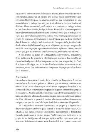 324
Hacer pedagogía: sujetos, campo y contexto
en cuanto a entendimiento de las cosas. Bueno, trabajaba con diferentes
compañeros, incluso en un mismo año escolar podía hacer trabajos con
personas diferentes para las diversas materias que cursábamos; en una
matería hacía el trabajo con uno y en la otra lo hacía con otro totalmente
distinto. Ahora, en verdad, yo llevaba la voz cantante; el trabajo se hace
así, etcétera; la redacción final yo la hacía. En muchas ocasiones prefería
hacer el trabajo individualmente; me sacaba de onda que el trabajo se tu-
viera que hacer obligatoriamente, cuando tenía mala experiencia con un
grupo. En ocasiones negociaba con el maestro para que me diera oportuni-
dad de hacer los trabajos individualmente. Aunque estaba familiarizado,
desde mis actividades con los grupos religiosos, no siempre me gustaba
hacer las cosas en grupo; regularmente teníamos diferentes ritmos, hay que
contar que, por ese entonces, simultáneamente, trabajaba y estudiaba”.
A los grupos de pares en la trayectoria universitaria, Trayectoria
2 los calificaba de acuerdo a ideología que asumían. En su salón de
clases había el grupo de los burgueses con los que se oponía y les “evi-
denciaba su ideología, sus actitudes discriminatorias, permanentemente
teníamos pique. Los tachábamos de burgueses, supongo que ellos de na-
cos a nosotros”.
Trayectoria 3
La colaboración marca el inicio de la relación de Trayectoria 3 con los
compañeros de escuela primaria. Afirma que no estaba interesado en
sobresalir de cara a ellos aunque veladamente se preguntaba sobre la in-
capacidad de sus compañeros de aprender algunos contenidos que para
él eran claros. Asume que el hecho de que su padre le comprara libros, lo
hacía un alumno adelantado en relación con sus compañeros de prima-
ria. Esta diferencia le permitió iniciar relaciones colaborativas con sus
amigos, a los que les enseñaba a partir de la forma en que él aprendía.
En la secundaria reconoce la existencia de grupos y la importancia
de poseer algunos atributos para llamar la atención de las chicas. Cla-
sificaba a sus pares como los inteligentes, desmadrosos y deportistas.
Deseaba pertenecer al primer grupo: “hubiera querido pertenecer a ese
grupo de los inteligentes, de los que sabían hablar, expresarse ante sus
maestros. Relativamente consciente de esta deficiencia, observaba a mis
Serrano-hacer PedagogiaOK.indd 324 12/10/07 14:01:24
 