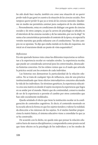 328
Hacer pedagogía: sujetos, campo y contexto
ha sido desde hace mucho, también era como una situación de no querer
perder todo lo que gané en cuanto a la situación de las ciencias sociales. Pero
tampoco querer perder lo que ya se tenía de las ciencias naturales. Quedar-
me en medio me permitiría caminar para cualquiera de los dos ámbitos.
… Personalmente, estoy en condiciones de dialogar con gente de ciencias
sociales y de otros campos, ya que la carrera de psicología se ubicaba en
el intersticio de las ciencias sociales y de las naturales, por eso la elegí”. Se
suma a las características personales el contexto de la época, en especial la
versión marxista que podía enlazarse con el conductismo; “los dos cam-
pos no se oponían. Ya dije que estaba metido en la idea de esquemas, me
inicié en el marxismo desde un punto de vista esquemático”.
Reflexiones
En este apartado hemos visto cómo las diferentes trayectorias se enfren-
tan a la experiencia escolar en variados niveles. La experiencia escolar,
que puede ser considerada universal para los entrevistados, desencade-
na historias concretas. En los relatos vemos que es el nudo que articula
la práctica social con los avatares de cada individuo.
Las historias nos demuestran la particularidad de la relación edu-
cativa. No se trata de cualquier tipo de influencia, sino de una práctica
institucionalizada que tiene efectos intersubjetivos concretos afectando
la vida de los individuos. En términos genéticos, la experiencia educati-
va crea una matriz en donde el sujeto incorpora la experiencia que logra
en su andar por el mundo. Matriz que da continuidad, conserva modos
de ser de la experiencia o permite el cambio por otros contenidos que
han sido socialmente moldeados.
Queda señalado el efecto que tiene la institución escolar en la confi-
guración de contenidos cognitivos. Es decir, el contenido mostrado en
la escuela afecta la forma en que los sujetos tienden a valorar la realidad,
da dirección a los intereses de los sujetos. Si el núcleo familiar propor-
ciona la matriz básica, el sistema educativo viene a consolidar lo que ya
se ha construido.
De acuerdo con lo dicho, no queda más que pensar la relación edu-
cativa fuera de marcos disciplinarios y comprenderla como praxis social
que tiene efectos en la psicología de los individuos y en los modos de
Serrano-hacer PedagogiaOK.indd 328 12/10/07 14:01:24
 