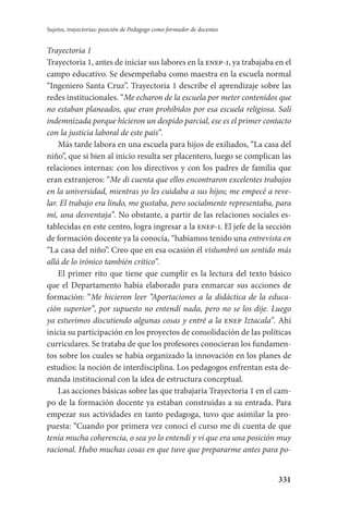 331
Sujetos, trayectorias: posición de Pedagogo como formador de docentes
Trayectoria 1
Trayectoria 1, antes de iniciar sus labores en la enep-i, ya trabajaba en el
campo educativo. Se desempeñaba como maestra en la escuela normal
“Ingeniero Santa Cruz”. Trayectoria 1 describe el aprendizaje sobre las
redes institucionales. “Me echaron de la escuela por meter contenidos que
no estaban planeados, que eran prohibidos por esa escuela religiosa. Salí
indemnizada porque hicieron un despido parcial, ese es el primer contacto
con la justicia laboral de este país”.
Más tarde labora en una escuela para hijos de exiliados, “La casa del
niño”, que si bien al inicio resulta ser placentero, luego se complican las
relaciones internas: con los directivos y con los padres de familia que
eran extranjeros: “Me di cuenta que ellos encontraron excelentes trabajos
en la universidad, mientras yo les cuidaba a sus hijos; me empecé a reve-
lar. El trabajo era lindo, me gustaba, pero socialmente representaba, para
mí, una desventaja”. No obstante, a partir de las relaciones sociales es-
tablecidas en este centro, logra ingresar a la enep-i. El jefe de la sección
de formación docente ya la conocía, “habíamos tenido una entrevista en
“La casa del niño”. Creo que en esa ocasión él vislumbró un sentido más
allá de lo irónico también crítico”.
El primer rito que tiene que cumplir es la lectura del texto básico
que el Departamento había elaborado para enmarcar sus acciones de
formación: “Me hicieron leer “Aportaciones a la didáctica de la educa-
ción superior”, por supuesto no entendí nada, pero no se los dije. Luego
ya estuvimos discutiendo algunas cosas y entré a la enep Iztacala”. Ahí
inicia su participación en los proyectos de consolidación de las políticas
curricula­res. Se trataba de que los profesores conocieran los fundamen-
tos sobre los cuales se había organizado la innovación en los planes de
estudios: la noción de interdisciplina. Los pedagogos enfrentan esta de-
manda institucional con la idea de estructura conceptual.
Las acciones básicas sobre las que trabajaría Trayectoria 1 en el cam-
po de la formación docente ya estaban construidas a su entrada. Para
empezar sus actividades en tanto pedagoga, tuvo que asimilar la pro-
puesta: “Cuando por primera vez conocí el curso me di cuenta de que
tenía mucha coherencia, o sea yo lo entendí y vi que era una posición muy
racional. Hubo muchas cosas en que tuve que prepararme antes para po-
Serrano-hacer PedagogiaOK.indd 331 12/10/07 14:01:25
 
