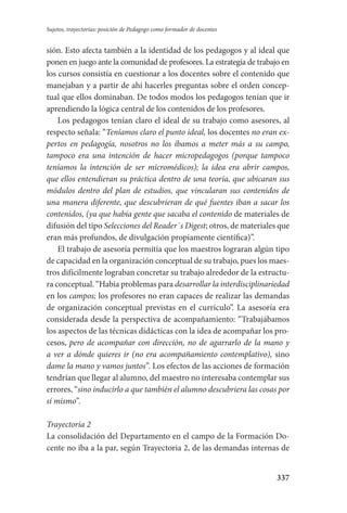 337
Sujetos, trayectorias: posición de Pedagogo como formador de docentes
sión. Esto afecta también a la identidad de los pedagogos y al ideal que
ponen en juego ante la comunidad de profesores. La estrategia de trabajo en
los cursos consistía en cuestionar a los docentes sobre el contenido que
manejaban y a partir de ahí hacerles preguntas sobre el orden concep-
tual que ellos dominaban. De todos modos los pedagogos tenían que ir
aprendiendo la lógica central de los contenidos de los profesores.
Los pedagogos tenían claro el ideal de su trabajo como asesores, al
respecto señala: “Teníamos claro el punto ideal, los docentes no eran ex-
pertos en pedagogía, nosotros no los íbamos a meter más a su campo,
tampoco era una intención de hacer micropedagogos (porque tampoco
teníamos la intención de ser micromédicos); la idea era abrir campos,
que ellos entendieran su práctica dentro de una teoría, que ubicaran sus
módulos dentro del plan de estudios, que vincularan sus contenidos de
una manera diferente, que descubrieran de qué fuentes iban a sacar los
contenidos, (ya que había gente que sacaba el contenido de materiales de
difusión del tipo Selecciones del Reader´s Digest; otros, de materiales que
eran más profundos, de divulgación propiamente científica)”.
El trabajo de asesoría permitía que los maestros lograran algún tipo
de capacidad en la organización conceptual de su trabajo, pues los maes-
tros difícilmente lograban concretar su trabajo alrededor de la estructu-
ra conceptual. “Había problemas para desarrollar la interdisciplinariedad
en los campos; los profesores no eran capaces de realizar las demandas
de organización conceptual previstas en el currículo”. La asesoría era
considerada desde la perspectiva de acompañamiento: “Trabajábamos
los aspectos de las técnicas didácticas con la idea de acompañar los pro-
cesos, pero de acompañar con dirección, no de agarrarlo de la mano y
a ver a dónde quieres ir (no era acompañamiento contemplativo), sino
dame la mano y vamos juntos”. Los efectos de las acciones de formación
tendrían que llegar al alumno, del maestro no interesaba contemplar sus
errores, “sino inducirlo a que también el alumno descubriera las cosas por
sí mismo”.
Trayectoria 2
La consolidación del Departamento en el campo de la Formación Do-
cente no iba a la par, según Trayectoria 2, de las demandas internas de
Serrano-hacer PedagogiaOK.indd 337 12/10/07 14:01:26
 