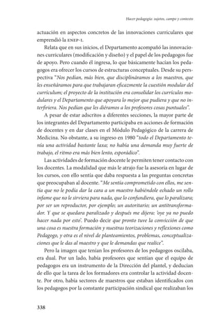 338
Hacer pedagogía: sujetos, campo y contexto
actuación en aspectos concretos de las innovaciones curriculares que
emprendió la enep-i.
Relata que en sus inicios, el Departamento acompañó las innovacio-
nes curriculares (modificación y diseño) y el papel de los pedagogos fue
de apoyo. Pero cuando él ingresa, lo que básicamente hacían los peda-
gogos era ofrecer los cursos de estructuras conceptuales. Desde su pers-
pectiva “Nos pedían, más bien, que disciplináramos a los maestros, que
les enseñáramos para que trabajaran eficazmente la cuestión modular del
currículum; el proyecto de la institución era consolidar los currículos mo-
dulares y el Departamento que apoyara lo mejor que pudiera y que no in-
terfiriera. Nos pedían que les diéramos a los profesores cosas puntuales”.
A pesar de estar adscritos a diferentes secciones, la mayor parte de
los integrantes del Departamento participaba en acciones de formación
de docentes y en dar clases en el Módulo Pedagógico de la carrera de
Medicina. No obstante, a su ingreso en 1980 “todo el Departamento te-
nía una actividad bastante laxa; no había una demanda muy fuerte de
trabajo, el ritmo era más bien lento, esporádico”.
Las actividades de formación docente le permiten tener contacto con
los docentes. La modalidad que más le atrajo fue la asesoría en lugar de
los cursos, con ello sentía que daba respuesta a las preguntas concretas
que preocupaban al docente. “Me sentía comprometido con ellos, me sen-
tía que no le podía dar la cara a un maestro habiéndole echado un rollo
infame que no le sirviera para nada, que lo confundiera, que lo paralizara;
por ser un reproductor, por ejemplo; un autoritario; un antitransforma-
dor. Y que se quedara paralizado y después me dijera: ‘oye ya no puedo
hacer nada por esto’. Puedo decir que pronto tuve la convicción de que
una cosa es nuestra formación y nuestras teorizaciones y reflexiones como
Pedagogo, y otra es el nivel de planteamientos, problemas, conceptualiza-
ciones que le das al maestro y que le demandas que realice”.
Pero la imagen que tenían los profesores de los pedagogos oscilaba,
era dual. Por un lado, había profesores que sentían que el equipo de
pedagogos era un instrumento de la Dirección del plantel, y deducían
de ello que la tarea de los formadores era controlar la actividad docen-
te. Por otro, había sectores de maestros que estaban identificados con
los pedagogos por la constante participación sindical que realizaban los
Serrano-hacer PedagogiaOK.indd 338 12/10/07 14:01:27
 