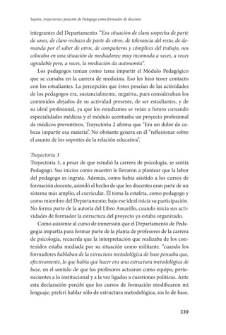 339
Sujetos, trayectorias: posición de Pedagogo como formador de docentes
integrantes del Departamento. “Esa situación de clara sospecha de parte
de unos, de claro rechazo de parte de otros, de tolerancia del resto, de de-
manda por el saber de otros, de compañeros y cómplices del trabajo, nos
colocaba en una situación de mediadores; muy incomoda a veces, a veces
agradable pero, a veces, la mediación da autonomía”.
Los pedagogos tenían como tarea impartir el Módulo Pedagógico
que se cursaba en la carrera de medicina. Eso les hizo tener contacto
con los estudiantes. La percepción que éstos poseían de las actividades
de los pedagogos era, sustancialmente, negativa, pues consideraban los
contenidos alejados de su actividad presente, de ser estudiantes, y de
su ideal profesional, ya que los estudiantes se veían a futuro cursando
especialidades médicas y el módulo acentuaba un proyecto profesional
de médicos preventivos. Trayectoria 2 afirma que “Era un dolor de ca-
beza impartir esa materia”. No obstante genera en él “reflexionar sobre
el asunto de los soportes de la relación educativa”.
Trayectoria 3
Trayectoria 3, a pesar de que estudió la carrera de psicología, se sentía
Pedagogo. Sus inicios como maestro le llevaron a plantear que la labor
del pedagogo es ingrata. Además, como había asistido a los cursos de
formación docente, asimiló el hecho de que los docentes eran parte de un
sistema más amplio, el curricular. Él toma la estafeta, como pedagogo y
como miembro del Departamento; bajo ese ideal inicia su participación.
No forma parte de la autoría del Libro Amarillo, cuando inicia sus acti-
vidades de formador la estructura del proyecto ya estaba organizado.
Como asistente al curso de inmersión que el Departamento de Peda-
gogía impartía para formar parte de la planta de profesores de la carrera
de psicología, recuerda que la interpretación que realizaba de los con-
tenidos estaba mediada por su situación como militante. “cuando los
formadores hablaban de la estructura metodológica de base pensaba que,
efectivamente, lo que había que hacer era una estructura metodológica de
base, en el sentido de que los profesores actuaran como equipo, perte-
necientes a lo institucional y a la vez ligados a cuestiones políticas. Ante
esta declaración percibí que los cursos de formación modificaron mi
lenguaje, preferí hablar sólo de estructura metodológica, sin lo de base.
Serrano-hacer PedagogiaOK.indd 339 12/10/07 14:01:27
 