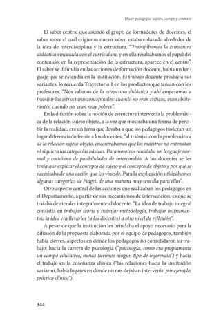344
Hacer pedagogía: sujetos, campo y contexto
El saber central que asumió el grupo de formadores de docentes, el
saber sobre el cual erigieron nuevo saber, estaba enlazado alrededor de
la idea de interdisciplina y la estructura. “Trabajábamos la estructura
didáctica vinculada con el currículum, y en ella resaltábamos el papel del
contenido, en la representación de la estructura, aparece en el centro”.
El saber se difundía en las acciones de formación docente, había un len-
guaje que se extendía en la institución. El trabajo docente producía sus
variantes, lo recuerda Trayectoria 1 en los productos que tenían con los
profesores. “Nos valimos de la estructura didáctica y ahí empezamos a
trabajar las estructuras conceptuales: cuando no eran críticas, eran oblite-
rantes; cuando no, eran muy pobres”.
En la difusión sobre la noción de estructura intervenía la problemáti-
ca de la relación sujeto objeto, a la vez que mostraba una forma de perci-
bir la realidad, era un tema que llevaba a que los pedagogos tuvieran un
lugar diferenciado frente a los docentes; “al trabajar con la problemática
de la relación sujeto-objeto, encontrábamos que los maestros no entendían
ni siquiera las categorías básicas. Para nosotros resultaba un lenguaje nor-
mal y cotidiano de posibilidades de intercambio. A los docentes se les
tenía que explicar el concepto de sujeto y el concepto de objeto y por qué se
necesitaba de una acción que los vincule. Para la explicación utilizábamos
algunas categorías de Piaget, de una manera muy sencilla para ellos”.
Otro aspecto central de las acciones que realizaban los pedagogos en
el Departamento, a partir de sus mecanismos de intervención, es que se
trataba de atender integralmente al docente. “La idea de trabajo integral
consistía en trabajar teoría y trabajar metodología, trabajar instrumen-
tos; la idea era llevarlos (a los docentes) a otro nivel de reflexión”.
A pesar de que la institución les brindaba el apoyo necesario para la
difusión de la propuesta elaborada por el equipo de pedagogos, también
había cierres, aspectos en donde los pedagogos no consolidaron su tra-
bajo: hacia la carrera de psicología (“psicología, como era propiamente
un campo educativo, nunca tuvimos ningún tipo de injerencia”) y hacia
el trabajo en la enseñanza clínica (“las relaciones hacia la institución
variaron, había lugares en donde no nos dejaban intervenir, por ejemplo,
práctica clínica”).
Serrano-hacer PedagogiaOK.indd 344 12/10/07 14:01:28
 