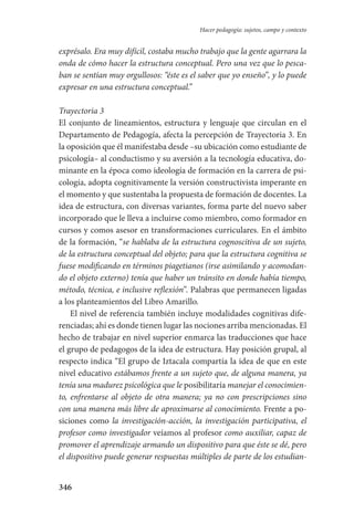 346
Hacer pedagogía: sujetos, campo y contexto
exprésalo. Era muy difícil, costaba mucho trabajo que la gente agarrara la
onda de cómo hacer la estructura conceptual. Pero una vez que lo pesca-
ban se sentían muy orgullosos: “éste es el saber que yo enseño”, y lo puede
expresar en una estructura conceptual.”
Trayectoria 3
El conjunto de lineamientos, estructura y lenguaje que circulan en el
Departamento de Pedagogía, afecta la percepción de Trayectoria 3. En
la oposición que él manifestaba desde –su ubicación como estudiante de
psicología– al conductismo y su aversión a la tecnología educativa, do-
minante en la época como ideología de formación en la carrera de psi-
cología, adopta cognitivamente la versión constructivista imperante en
el momento y que sustentaba la propuesta de formación de docentes. La
idea de estructura, con diversas variantes, forma parte del nuevo saber
incorporado que le lleva a incluirse como miembro, como formador en
cursos y comos asesor en transformaciones curriculares. En el ámbito
de la formación, “se hablaba de la estructura cognoscitiva de un sujeto,
de la estructura conceptual del objeto; para que la estructura cognitiva se
fuese modificando en términos piagetianos (irse asimilando y acomodan-
do el objeto externo) tenía que haber un tránsito en donde había tiempo,
método, técnica, e inclusive reflexión”. Palabras que permanecen ligadas
a los planteamientos del Libro Amarillo.
El nivel de referencia también incluye modalidades cognitivas dife-
renciadas; ahí es donde tienen lugar las nociones arriba mencionadas. El
hecho de trabajar en nivel superior enmarca las traducciones que hace
el grupo de pedagogos de la idea de estructura. Hay posición grupal, al
respecto indica “El grupo de Iztacala compartía la idea de que en este
nivel educativo estábamos frente a un sujeto que, de alguna manera, ya
tenía una madurez psicológica que le posibilitaría manejar el conocimien-
to, enfrentarse al objeto de otra manera; ya no con prescripciones sino
con una manera más libre de aproximarse al conocimiento. Frente a po-
siciones como la investigación-acción, la investigación participativa, el
profesor como investigador veíamos al profesor como auxiliar, capaz de
promover el aprendizaje armando un dispositivo para que éste se dé, pero
el dispositivo puede generar respuestas múltiples de parte de los estudian-
Serrano-hacer PedagogiaOK.indd 346 12/10/07 14:01:28
 