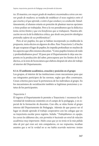 347
Sujetos, trayectorias: posición de Pedagogo como formador de docentes
tes. El maestro, con mayor grado de madurez encaminaba a otros con me-
nor grado de madurez; se trataba de establecer el nexo orgánico entre el
que enseña y el que aprende, o entre el que conduce y es conducido. Simul-
táneamente, el alumno estaría en posición de plantear nuevas opciones
y éstas podían ser trabajadas. Pero a la vez pensábamos que la didáctica
tenía ciertos límites y que era beneficioso que se trabajasen. Nuestra ubi-
cación no era la de la didáctica crítica, que desde una posición ideológica
pretendía zafarse de sus problemáticas”.
Pero al ser pupilos, los que se habían incorporado ya establecida la
propuesta, tenía efectos en algunos de ellos. Para Trayectoria 3, el hecho
de que ocuparan el lugar de pupilos, les impedía profundizar en muchos de
los aspectos que ellos mismos discutían. “Como pupilos leíamos de todo
y profundizábamos poco”. El paso por el Departamento le deja una im-
pronta en la producción del saber, preocuparse por los límites de la di-
dáctica, es la tesis de licenciatura que elabora después de años de trabajo
al interior del Departamento.
8.3.4. El ambiente académico, creación y posición en el grupo
Los grupos, al interior de las instituciones crean mecanismos para que
sus integrantes participen de las normas, reglas que ellos construyen.
Crean criterios para tasar la pertenencia de los individuos al grupo. En
los mecanismos de socialización también se legitiman posiciones y es-
tatus de los participantes.
Trayectoria 1
El ingreso al Departamento le permite a Trayectoria 1 reconocer la di-
versidad de tendencias existentes en el campo de la pedagogía, y en es-
pecial de la formación de docentes. Con ello, se sitúa frente al grupo
interno del Departamento de Pedagogía. Además de que parece ser el
lugar en donde aprende el trabajo cooperativo con los colegas que en
su trayectoria escolar poco registra. Señala: “Trabajábamos en equipo,
los cursos los dábamos dos, esto permitía ir haciendo un nivel de relación
académica muy importante. Hubo cosas que yo no tenía ni la más pálida
idea de por qué eran así; mis compañeros, en sus respuestas, tocaban
asuntos que a mí la verdad no se me había ocurrido meterme: tenían
Serrano-hacer PedagogiaOK.indd 347 12/10/07 14:01:29
 