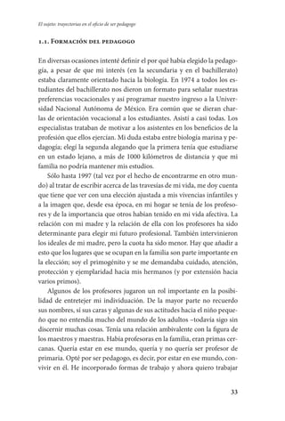 33
El sujeto: trayectorias en el oficio de ser pedagogo
1.1. Formación del pedagogo
En diversas ocasiones intenté definir el por qué había elegido la pedago­
gía, a pesar de que mi interés (en la secundaria y en el bachillerato)
estaba claramente orientado hacia la biología. En 1974 a todos los es-
tudiantes del bachillerato nos dieron un formato para señalar nuestras
preferencias vocacionales y así programar nuestro ingreso a la Univer-
sidad Nacional Autónoma de México. Era común que se dieran char-
las de orientación vocacional a los estudiantes. Asistí a casi todas. Los
especialistas trataban de motivar a los asistentes en los beneficios de la
profesión que ellos ejercían. Mi duda estaba entre biología marina y pe-
dagogía; elegí la segunda alegando que la primera tenía que estudiarse
en un estado lejano, a más de 1000 kilómetros de distancia y que mi
familia no podría mantener mis estudios.
Sólo hasta 1997 (tal vez por el hecho de encontrarme en otro mun-
do) al tratar de escribir acerca de las travesías de mi vida, me doy cuenta
que tiene que ver con una elección ajustada a mis vivencias infantiles y
a la imagen que, desde esa época, en mi hogar se tenía de los profeso-
res y de la importancia que otros habían tenido en mi vida afectiva. La
relación con mi madre y la relación de ella con los profesores ha sido
determinante para elegir mi futuro profesional. También intervinieron
los ideales de mi madre, pero la cuota ha sido menor. Hay que añadir a
esto que los lugares que se ocupan en la familia son parte importante en
la elección; soy el primogénito y se me demandaba cuidado, atención,
protección y ejemplaridad hacia mis hermanos (y por extensión hacia
varios primos).
Algunos de los profesores jugaron un rol importante en la posibi-
lidad de entretejer mi individuación. De la mayor parte no recuerdo
sus nombres, sí sus caras y algunas de sus actitudes hacia el niño peque­
ño que no entendía mucho del mundo de los adultos –todavía sigo sin
discernir muchas cosas. Tenía una relación ambivalente con la figura de
los maestros­ y maestras. Había profesoras en la familia, eran primas cer­
canas. Quería estar en ese mundo, quería y no quería ser profesor de
prima­ria. Opté por ser pedagogo, es decir, por estar en ese mundo, con-
vivir en él. He incorporado formas de trabajo y ahora quiero trabajar
Serrano-hacer PedagogiaOK.indd 33 12/10/07 14:00:20
 