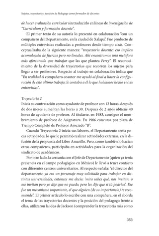 353
Sujetos, trayectorias: posición de Pedagogo como formador de docentes
de hacer evaluación curricular sin traducirlo en líneas de investigación de
“Currículum y formación docente”.
El primer texto de su autoría lo presentó en colaboración “con un
compañero del Departamento, en la ciudad de Xalapa”. Fue producto de
múltiples entrevistas realizadas a profesores desde tiempo atrás. Con-
ceptualizaba de la siguiente manera: “trayectoria docente: eso implica
acumulación de fuerzas pero no lineales. Ahí encontramos una metáfora
más afortunada que trabajar que las que plantea Ferry”. El reconoci-
miento de la diversidad de trayectorias que recorren los sujetos para
llegar a ser profesores. Respecto al trabajo en colaboración indica que
“En realidad el compañero coautor me ayudó al final a hacer la configu-
ración de este último trabajo; le contaba a él lo que habíamos hecho en las
entrevistas”.
Trayectoria 2
Inicia su contratación como ayudante de profesor con 12 horas, después
de dos meses aumentan las horas a 30. Después de 2 años obtiene 40
horas de ayudante de profesor. Al titularse, en 1985, consigue el nom-
bramiento de profesor de Asignatura. En 1986 concursa por plaza de
Tiempo Completo de Profesor Asociado “B”.
Cuando Trayectoria 2 inicia sus labores, el Departamento tenía po-
cas actividades, lo que le permitió realizar actividades externas, en la di-
fusión de la propuesta del Libro Amarillo. Pero, como también lo hacían
otros compañeros, participaba en actividades para la organización del
sindicato de académicos.
Por otro lado, la cercanía con el Jefe de Departamento (quien ya tenía
presencia en el campo pedagógico en México) le llevó a tener contacto
con diferentes centros universitarios. Al respecto señala: “el director del
departamento ya era un personaje muy solicitado para trabajar en dis-
tintas universidades, entonces me decía: ‘mira sabes qué, nos invitan, o
me invitan pero yo dije que no puedo, pero les dije que si tú podrías’. Ese
fue un mecanismo importante, el que alguien (de su importancia) te reco-
miende”. El primer artículo lo escribe con una compañera, en él aborda
el tema de las trayectorias docentes y la posición del pedagogo frente a
ellas, utilizaron la idea de Jackson (comprender la trayectoria más como
Serrano-hacer PedagogiaOK.indd 353 12/10/07 14:01:30
 