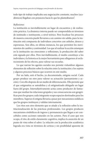357
Sujetos, trayectorias: posición de Pedagogo como formador de docentes
todo tipo de trabajo implicaba una negociación constante, muchos (aca-
démicos) llegaban con prejuicios hacia lo que les planteábamos”.
Reflexiones
La institución es inevitablemente un lugar de encuentros y de realiza-
ción práctica. La dinámica interna puede ser comprendida en términos
de instituido e instituyente, a nivel teórico. Pero localizar los procesos
de manera concreta puede llevarnos a un camino sin salida, pues la ins-
titución está compuesta de individuos concretos con anhelos, deseos y
esperanzas. Son ellos, en última instancia, los que permiten los movi-
mientos de cambio y continuidad. Los que al realizar la acción estampan
en la institución sus emociones y reflexiones, la producción del saber
está signada por ellos. Pero inevitablemente, el medio constituye a los
individuos y la historia es la mejor herramienta para allegarnos al escla-
recimiento de los efectos, para valorar sus secuelas.
Lo que narran los agentes sociales nos permite vislumbrar algunos
elementos de reflexión sobre la relación entre la institución y los sujetos
y algunos procesos básicos que ocurren en este medio.
Por un lado, está el hecho, ya documentado, estigma social. Cada
grupo produce un otro para valorar su actuación (pensamiento y ac-
ción). Con ello dispone de un medio de diferenciación. Ello permite que
el que estigmatiza se autodefina y al estigmatizado delegarle un lugar
fuera del grupo. Intersubjetivamente actúa como productor de fantas-
mas que median las relaciones grupales y sus consecuencias son geográ-
ficas para los grupos; cada integrante ocupa espacios destinados para los
miembros. Superar el estigma llevaría a pasar por mecanismos ordálicos
que los grupos instituyen y validan internamente.
Los ritos son otro elemento que se añade a la reflexión sobre la ins-
titucionalización de las prácticas profesionales. Los grupos producen
mecanismos simbólicos de ingreso y permanencia que llegan a ser con-
cebidos como acciones naturales en los actores. Para el caso que nos
ocupa, el rito, de estilo claramente cognitivo, implica la asunción de un
punto de vista sobre el saber. La relación con la producción académica
lograda era vista en términos de certeza y sin posibilidad aparente de
Serrano-hacer PedagogiaOK.indd 357 12/10/07 14:01:31
 