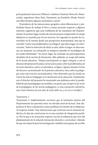 372
Hacer pedagogía: sujetos, campo y contexto
principalmente franceses (Filloux) e italianos (Santoni, Broccoli, Mana-
corda), argentinos (Sara Paín, Vainstein), un brasileño (Paulo Freire);
con ellos hicimos algunos seminarios, cursos.”
El producto de las interacciones grupales, entre diferenciarse y pro-
fundizar líneas de trabajo le lleva a tomar posición respecto a algunos
intereses cognitivos que eran emblemas de los miembros del Departa-
mento. En primer lugar, la idea de estructura para comprender el campo
didáctico es asumida por él con reservas. En segundo, la noción de cu-
rrículum no la retoma desde una perspectiva instrumental, sino que la
concibió “como una problemática sociológica” que diera lugar a la inter-
vención; “hubo la intención de darle su sitio, darle su lugar, no descono-
cer, no satanizar, no rechazarlo ni tampoco entender lo tecnológico de
un modo delimitado”. En tercer lugar, ha centrado sus preocupaciones
alrededor de la noción de formación. Más adelante, se ocupa del estatus
de la teoría educativa. “Empecé participando en algún coloquio, y con el
director del proyecto hicimos varios textos juntos sobre la problemática de
la teoría educativa; cuál es su naturaleza, su lógica. Algunos tocaron el tema
del discurso racionalizador de la práctica educativa, otros sobre la pedago-
gía como intervención racionalizadora. Otra dimensión que ha tenido ese
interés ha sido la Pedagogía en la Institución de la educación. Finalmente,
con el director del proyecto he anunciado una polémica entre la posibi­
lidad de que la pedagogía sea científica, me parece que siempre el eje rector
de lo pedagógico, de las teorías pedagógicas, es una concepción valorativa,
una visión deóntica de una idea de cómo debe ser, y eso no es científico”.
Trayectoria 3
Trayectoria 3, implícitamente, reconoce que el seminario interno del
Departamento les permitía tener un elevado nivel de lectura. Este dis-
positivo le lleva a plantearse como problema los límites de la didáctica.
Al respecto señala: “hay interacciones que conviven con la situación di-
dáctica, la idea de convivencia no es una cuestión de integración pacífi-
ca. Por lo que a mi actuación respecta, esa fue la influencia que tuve del
planteamiento de la relación formación docente y currículum. Además
de que me impactó para la investigación, también tenía ganas de escribir
Serrano-hacer PedagogiaOK.indd 372 12/10/07 14:01:34
 