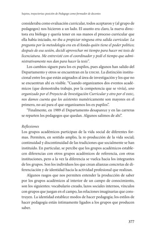 377
Sujetos, trayectorias: posición de Pedagogo como formador de docentes
consideraba como evaluación curricular, todos aceptaron y (al grupo de
pedagogos) nos hicieron a un lado. El asunto era claro, la nueva direc-
tora era bióloga y quería tener en sus manos el proceso curricular que
ella había iniciado, no iba a propiciar ninguna otra salida curricular. La
pregunta por la metodología era en el fondo quién tiene el poder político;
después de esa sesión, decidí aprovechar mi tiempo para hacer mi tesis de
licenciatura. Me entrevisté con el coordinador y pedí el tiempo que admi-
nistrativamente nos dan para hacer la tesis”.
Los cambios siguen para los ex pupilos, pues algunos han salido del
Departamento y otros se encuentran en la uiicse. La distinción institu-
cional entre los que están asignados al área de investigación y los que no
se encuentran ahí es visible. “Cuando organizamos dos eventos acadé-
micos (que demostraba trabajo, por la competencia que se vivía), uno
organizado por el Proyecto de Investigación Curricular y otro por el diec,
nos damos cuenta que los asistentes numéricamente son mayores en el
primero, no así para el que organizamos los ex pupilos”.
“Finalmente, en 1989 el Departamento desaparece y en las carreras
se reparten los pedagogos que quedan. Algunos salimos de ahí”.
Reflexiones
Los grupos académicos participan de la vida social de diferentes for-
mas. Permiten, en sentido amplio, la re-producción de la vida social;
continuidad y discontinuidad de las tradiciones que socialmente se han
instituido. En particular, se percibe que los grupos académicos estable-
cen diferencias con otros grupos académicos de referencia, con otras
instituciones, pero a la vez la diferencia se vuelca hacia los integrantes
de los grupos. Son los individuos los que crean alianzas concretas de di-
ferenciación y de identidad hacia la actividad profesional que realizan.
Algunos rasgos que nos permiten entender la producción de saber
por los grupos académicos al interior de un campo de conocimiento,
son los siguientes: vocabulario creado, lazos sociales internos, vínculos
con grupos que juegan en el campo, las relaciones imaginarias que cons-
truyen. La identidad establece modos de hacer pedagogía; los estilos de
hacer pedagogía están íntimamente ligados a los grupos que producen
saber.
Serrano-hacer PedagogiaOK.indd 377 12/10/07 14:01:36
 