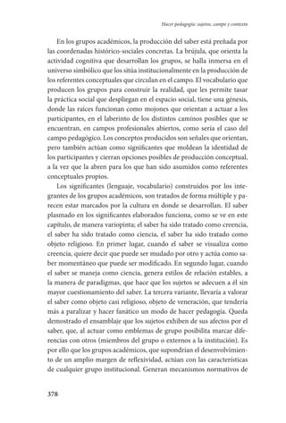 378
Hacer pedagogía: sujetos, campo y contexto
En los grupos académicos, la producción del saber está preñada por
las coordenadas histórico-sociales concretas. La brújula, que orienta la
actividad cognitiva que desarrollan los grupos, se halla inmersa en el
universo simbólico que los sitúa institucionalmente en la producción de
los referentes conceptuales que circulan en el campo. El vocabulario que
producen los grupos para construir la realidad, que les permite tasar
la práctica social que despliegan en el espacio social, tiene una génesis,
donde las raíces funcionan como mojones que orientan a actuar a los
participantes, en el laberinto de los distintos caminos posibles que se
encuentran, en campos profesionales abiertos, como sería el caso del
campo pedagógico. Los conceptos producidos son señales que orientan,
pero también actúan como significantes que moldean la identidad de
los participantes y cierran opciones posibles de producción conceptual,
a la vez que la abren para los que han sido asumidos como referentes
conceptuales propios.
Los significantes (lenguaje, vocabulario) construidos por los inte-
grantes de los grupos académicos, son tratados de forma múltiple y pa-
recen estar marcados por la cultura en donde se desarrollan. El saber
plasmado en los significantes elaborados funciona, como se ve en este
capítulo, de manera variopinta; el saber ha sido tratado como creencia,
el saber ha sido tratado como ciencia, el saber ha sido tratado como
objeto religioso. En primer lugar, cuando el saber se visualiza como
creencia, quiere decir que puede ser mudado por otro y actúa como sa-
ber momentáneo que puede ser modificado. En segundo lugar, cuando
el saber se maneja como ciencia, genera estilos de relación estables, a
la manera de paradigmas, que hace que los sujetos se adecuen a él sin
mayor cuestionamiento del saber. La tercera variante, llevaría a valorar
el saber como objeto casi religioso, objeto de veneración, que tendería
más a paralizar y hacer fanático un modo de hacer pedagogía. Queda
demostrado el ensamblaje que los sujetos exhiben de sus afectos por el
saber, que, al actuar como emblemas de grupo posibilita marcar dife-
rencias con otros (miembros del grupo o externos a la institución). Es
por ello que los grupos académicos, que supondrían el desenvolvimien-
to de un amplio margen de reflexividad, actúan con las características
de cualquier grupo institucional. Generan mecanismos normativos de
Serrano-hacer PedagogiaOK.indd 378 12/10/07 14:01:36
 