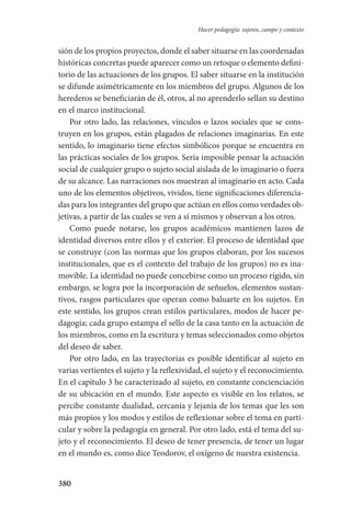 380
Hacer pedagogía: sujetos, campo y contexto
sión de los propios proyectos, donde el saber situarse en las coordenadas
históricas concretas puede aparecer como un retoque o elemento defini-
torio de las actuaciones de los grupos. El saber situarse en la institución
se difunde asimétricamente en los miembros del grupo. Algunos de los
herederos se beneficiarán de él, otros, al no aprenderlo sellan su destino
en el marco institucional.
Por otro lado, las relaciones, vínculos o lazos sociales que se cons-
truyen en los grupos, están plagados de relaciones imaginarias. En este
sentido, lo imaginario tiene efectos simbólicos porque se encuentra en
las prácticas sociales de los grupos. Sería imposible pensar la actuación
social de cualquier grupo o sujeto social aislada de lo imaginario o fuera
de su alcance. Las narraciones nos muestran al imaginario en acto. Cada
uno de los elementos objetivos, vividos, tiene significaciones diferencia-
das para los integrantes del grupo que actúan en ellos como verdades ob-
jetivas, a partir de las cuales se ven a sí mismos y observan a los otros.
Como puede notarse, los grupos académicos mantienen lazos de
identidad diversos entre ellos y el exterior. El proceso de identidad que
se construye (con las normas que los grupos elaboran, por los sucesos
institucionales, que es el contexto del trabajo de los grupos) no es ina-
movible. La identidad no puede concebirse como un proceso rígido, sin
embargo, se logra por la incorporación de señuelos, elementos sustan-
tivos, rasgos particulares que operan como baluarte en los sujetos. En
este sentido, los grupos crean estilos particulares, modos de hacer pe-
dagogía; cada grupo estampa el sello de la casa tanto en la actuación de
los miembros, como en la escritura y temas seleccionados como objetos
del deseo de saber.
Por otro lado, en las trayectorias es posible identificar al sujeto en
varias vertientes el sujeto y la reflexividad, el sujeto y el reconocimiento.
En el capítulo 3 he caracterizado al sujeto, en constante concienciación
de su ubicación en el mundo. Este aspecto es visible en los relatos, se
percibe constante dualidad, cercanía y lejanía de los temas que les son
más propios y los modos y estilos de reflexionar sobre el tema en parti-
cular y sobre la pedagogía en general. Por otro lado, está el tema del su-
jeto y el reconocimiento. El deseo de tener presencia, de tener un lugar
en el mundo es, como dice Teodorov, el oxígeno de nuestra existencia.
Serrano-hacer PedagogiaOK.indd 380 12/10/07 14:01:36
 