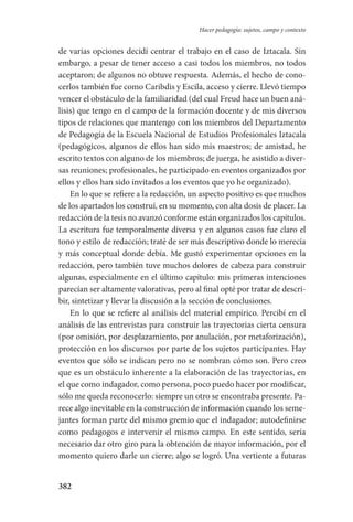 382
Hacer pedagogía: sujetos, campo y contexto
de varias opciones decidí centrar el trabajo en el caso de Iztacala. Sin
embargo, a pesar de tener acceso a casi todos los miembros, no todos
aceptaron; de algunos no obtuve respuesta. Además, el hecho de cono-
cerlos también fue como Caribdis y Escila, acceso y cierre. Llevó tiempo
vencer el obstáculo de la familiaridad (del cual Freud hace un buen aná-
lisis) que tengo en el campo de la formación docente y de mis diversos
tipos de relaciones que mantengo con los miembros del Departamento
de Pedagogía de la Escuela Nacional de Estudios Profesionales Iztacala
(pedagógicos, algunos de ellos han sido mis maestros; de amistad, he
escrito textos con alguno de los miembros; de juerga, he asistido a diver-
sas reuniones; profesionales, he participado en eventos organizados por
ellos y ellos han sido invitados a los eventos que yo he organizado).
En lo que se refiere a la redacción, un aspecto positivo es que muchos
de los apartados los construí, en su momento, con alta dosis de placer. La
redacción de la tesis no avanzó conforme están organizados los capítulos.
La escritura fue temporalmente diversa y en algunos casos fue claro el
tono y estilo de redacción; traté de ser más descriptivo donde lo merecía
y más conceptual donde debía. Me gustó experimentar opciones en la
redacción, pero también tuve muchos dolores de cabeza para construir
algunas, especialmente en el último capítulo: mis primeras intenciones
parecían ser altamente valorativas, pero al final opté por tratar de descri-
bir, sintetizar y llevar la discusión a la sección de conclusiones.
En lo que se refiere al análisis del material empírico. Percibí en el
análisis de las entrevistas para construir las trayectorias cierta censura
(por omisión, por desplazamiento, por anulación, por metaforización),
protección en los discursos por parte de los sujetos participantes. Hay
eventos que sólo se indican pero no se nombran cómo son. Pero creo
que es un obstáculo inherente a la elaboración de las trayectorias, en
el que como indagador, como persona, poco puedo hacer por modificar,
sólo me queda reconocerlo: siempre un otro se encontraba presente. Pa-
rece algo inevitable en la construcción de información cuando los seme-
jantes forman parte del mismo gremio que el indagador; autodefinirse
como pedagogos e intervenir el mismo campo. En este sentido, sería
necesario dar otro giro para la obtención de mayor información, por el
momento quiero darle un cierre; algo se logró. Una vertiente a futuras
Serrano-hacer PedagogiaOK.indd 382 12/10/07 14:01:37
 