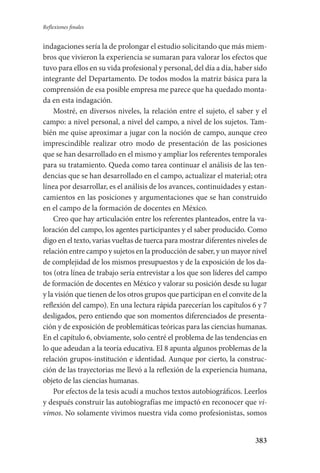 383
Reflexiones finales
indagaciones sería la de prolongar el estudio solicitando que más miem-
bros que vivieron la experiencia se sumaran para valorar los efectos que
tuvo para ellos en su vida profesional y personal, del día a día, haber sido
integrante del Departamento. De todos modos la matriz básica para la
comprensión de esa posible empresa me parece que ha quedado monta-
da en esta indagación.
Mostré, en diversos niveles, la relación entre el sujeto, el saber y el
campo: a nivel personal, a nivel del campo, a nivel de los sujetos. Tam-
bién me quise aproximar a jugar con la noción de campo, aunque creo
imprescindible realizar otro modo de presentación de las posiciones
que se han desarrollado en el mismo y ampliar los referentes temporales
para su tratamiento. Queda como tarea continuar el análisis de las ten-
dencias que se han desarrollado en el campo, actualizar el material; otra
línea por desarrollar, es el análisis de los avances, continuidades y estan-
camientos en las posiciones y argumentaciones que se han construido
en el campo de la formación de docentes en México.
Creo que hay articulación entre los referentes planteados, entre la va-
loración del campo, los agentes participantes y el saber producido. Como
digo en el texto, varias vueltas de tuerca para mostrar diferentes niveles de
relación entre campo y sujetos en la producción de saber, y un mayor nivel
de complejidad de los mismos presupuestos y de la exposición de los da-
tos (otra línea de trabajo sería entrevistar a los que son líderes del campo
de formación de docentes en México y valorar su posición desde su lugar
y la visión que tienen de los otros grupos que participan en el convite de la
reflexión del campo). En una lectura rápida parecerían los capítulos 6 y 7
desligados, pero entiendo que son momentos diferenciados de presenta-
ción y de exposición de problemáticas teóricas para las ciencias humanas.
En el capítulo 6, obviamente, solo centré el problema de las tendencias en
lo que adeudan a la teoría educativa. El 8 apunta algunos problemas de la
relación grupos-institución e identidad. Aunque por cierto, la construc-
ción de las trayectorias me llevó a la reflexión de la experiencia humana,
objeto de las ciencias humanas.
Por efectos de la tesis acudí a muchos textos autobiográficos. Leerlos
y después construir las autobiografías me impactó en reconocer que vi-
vimos. No solamente vivimos nuestra vida como profesionistas, somos
Serrano-hacer PedagogiaOK.indd 383 12/10/07 14:01:37
 