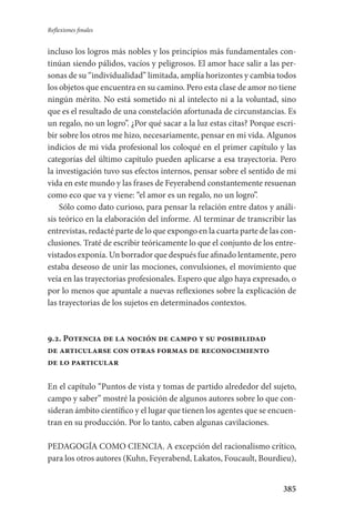 385
Reflexiones finales
incluso­ los logros más nobles y los principios más fundamentales con­
tinúan siendo pálidos, vacíos y peligrosos. El amor hace salir a las per-
sonas de su “individualidad” limitada, amplía horizontes y cambia todos
los objetos que encuentra en su camino. Pero esta clase de amor no tiene
ningún mérito. No está sometido ni al intelecto ni a la voluntad, sino
que es el resultado de una constelación afortunada de circunstancias. Es
un regalo,­ no un logro”. ¿Por qué sacar a la luz estas citas? Porque escri-
bir sobre los otros me hizo, necesariamente, pensar en mi vida. Algunos
indicios de mi vida profesional los coloqué en el primer capítulo y las
categorías del último capítulo pueden aplicarse a esa trayectoria. Pero
la investigación tuvo sus efectos internos, pensar sobre el sentido de mi
vida en este mundo y las frases de Feyerabend constantemente resuenan
como eco que va y viene: “el amor es un regalo, no un logro”.
Sólo como dato curioso, para pensar la relación entre datos y análi­
sis teórico en la elaboración del informe. Al terminar de transcribir las
entrevistas, redacté parte de lo que expongo en la cuarta parte de las con­
clusiones. Traté de escribir teóricamente lo que el conjunto de los entre-
vistados exponía. Un borrador que después fue afinado lentamente, pero
estaba deseoso de unir las mociones, convulsiones, el movimiento que
veía en las trayectorias profesionales. Espero que algo haya expresado, o
por lo menos que apuntale a nuevas reflexiones sobre la explicación de
las trayectorias de los sujetos en determinados contextos.
9.2. Potencia de la noción de campo y su posibilidad
de articularse con otras formas de reconocimiento
de lo particular
En el capítulo “Puntos de vista y tomas de partido alrededor del sujeto,
campo y saber” mostré la posición de algunos autores sobre lo que con-
sideran ámbito científico y el lugar que tienen los agentes que se encuen-
tran en su producción. Por lo tanto, caben algunas cavilaciones.
PEDAGOGÍA COMO CIENCIA. A excepción del racionalismo crítico,
para los otros autores (Kuhn, Feyerabend, Lakatos, Foucault, Bourdieu),
Serrano-hacer PedagogiaOK.indd 385 12/10/07 14:01:37
 