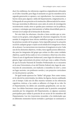 392
Hacer pedagogía: sujetos, campo y contexto
ducir los emblemas, las referencias cognitivas originalmente esbozadas
en el Libro Amarillo; pero llega el momento en que los miembros de la
segunda generación se oponen a ser reproductores. Las consecuencias
fueron claras para algunos: salida del departamento, estigmatización, o
la búsqueda de una posición en la institución, diferenciada de los miem-
bros que mostraban la diferencia: unos salen al centro de investigación
recientemente creado, otros se quedan para continuar con las políticas,
acciones y estrategias que internamente se habían desarrollado para in-
tervenir en el campo de la formación de docentes.
Por otro lado, las relaciones, vínculos o lazos sociales que se cons-
truyen en los grupos, están plagados de relaciones imaginarias. En este
sentido, lo imaginario tiene efectos simbólicos porque se encuentra en
las prácticas sociales de los grupos. Sería imposible pensar la actuación
social de cualquier grupo o sujeto social aislada de lo imaginario o fuera
de su alcance. Las narraciones nos muestran al imaginario en acto. Cada
uno de los elementos objetivos, vividos, tiene significaciones diferencia-
das para los integrantes del grupo que actúan en ellos como verdades
objetivas, a partir de las cuales se ven a sí mismos y observan a los otros.
Viene al caso el significante Iztaharvard, como lugar de referencia ima-
ginaria, lugar universitario de primer nivel que viene a saldar el hecho
de que la Escuela Nacional de Estudios Profesionales no se encuentra
en la zona Universitaria, al sur del Distrito Federal, éste, lugar de cons-
trucción de conocimiento, con tradición y renombre; la enep-i, como
un lugar naciente, con profesores noveles y con proyectos curriculares
en vías de ponerse a prueba.
De igual modo aparecen los “ídolos” del grupo. Pero como vemos,
en la vida de los entrevistados, los ídolos, las figuras, fueron cambiando
con el tiempo. Cada uno de ellos muestra variantes en las referencias
cognitivas, teóricas, a las cuales se adhieren a lo largo de su vida. En
el Departamento, los ídolos son asumidos grupalmente, con sus ma-
tices. Los ídolos funcionan como garantía ante la posición conceptual
asumida por los integrantes del Departamento, en algunas ocasiones
participaban para validar la posición de un sector de los miembros del
Departamento. Las tres trayectorias recuerdan a los intelectuales que
en diferentes momentos fueron invitados a participar en seminarios o
Serrano-hacer PedagogiaOK.indd 392 12/10/07 14:01:39
 