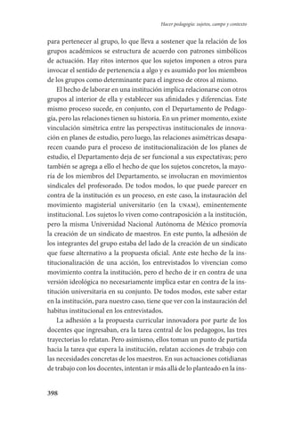 398
Hacer pedagogía: sujetos, campo y contexto
para pertenecer al grupo, lo que lleva a sostener que la relación de los
grupos académicos se estructura de acuerdo con patrones simbólicos
de actuación. Hay ritos internos que los sujetos imponen a otros para
invocar el sentido de pertenencia a algo y es asumido por los miembros
de los grupos como determinante para el ingreso de otros al mismo.
El hecho de laborar en una institución implica relacionarse con otros
grupos al interior de ella y establecer sus afinidades y diferencias. Este
mismo proceso sucede, en conjunto, con el Departamento de Pedago-
gía, pero las relaciones tienen su historia. En un primer momento, existe
vincu­lación simétrica entre las perspectivas institucionales de innova-
ción en planes de estudio, pero luego, las relaciones asimétricas desapa-
recen cuando para el proceso de institucionalización de los planes de
estudio, el Departamento deja de ser funcional a sus expectativas; pero
también se agrega a ello el hecho de que los sujetos concretos, la mayo-
ría de los miembros del Departamento, se involucran en movimientos
sindicales del profesorado. De todos modos, lo que puede parecer en
contra de la institución es un proceso, en este caso, la instauración del
movimiento magisterial universitario (en la unam), eminentemente
institucional. Los sujetos lo viven como contraposición a la institución,
pero la misma Universidad Nacional Autónoma de México promovía
la creación de un sindicato de maestros. En este punto, la adhesión de
los integrantes del grupo estaba del lado de la creación de un sindicato
que fuese alternativo a la propuesta oficial. Ante este hecho de la ins-
titucionalización de una acción, los entrevistados lo vivencian como
movimiento contra la institución, pero el hecho de ir en contra de una
versión ideológica no necesariamente implica estar en contra de la ins-
titución universitaria en su conjunto. De todos modos, este saber estar
en la institución, para nuestro caso, tiene que ver con la instauración del
habitus institucional en los entrevistados.
La adhesión a la propuesta curricular innovadora por parte de los
docentes que ingresaban, era la tarea central de los pedagogos, las tres
trayectorias lo relatan. Pero asimismo, ellos toman un punto de partida
hacia la tarea que espera la institución, relatan acciones de trabajo con
las necesidades concretas de los maestros. En sus actuaciones cotidianas­
de trabajo con los docentes, intentan ir más allá de lo planteado en la ins-
Serrano-hacer PedagogiaOK.indd 398 12/10/07 14:01:40
 