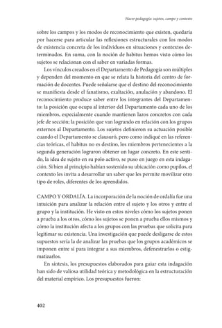 402
Hacer pedagogía: sujetos, campo y contexto
sobre los campos y los modos de reconocimiento que existen, quedaría
por hacerse para articular las reflexiones estructurales con los modos
de existencia concreta de los individuos en situaciones y contextos de-
terminados. En suma, con la noción de habitus hemos visto cómo los
sujetos se relacionan con el saber en variadas formas.
Los vínculos creados en el Departamento de Pedagogía son múltiples
y dependen del momento en que se relata la historia del centro de for-
mación de docentes. Puede señalarse que el destino del reconocimiento
se manifiesta desde el fanatismo, exaltación, anulación y abandono. El
reconocimiento produce saber entre los integrantes del Departamen-
to: la posición que ocupa al interior del Departamento cada uno de los
miembros, especialmente cuando mantienen lazos concretos con cada
jefe de sección; la posición que van logrando en relación con los grupos
externos al Departamento. Los sujetos definieron su actuación posible
cuando el Departamento se clausuró, pero como indiqué en las referen-
cias teóricas, el habitus no es destino, los miembros pertenecientes a la
segunda generación lograron obtener un lugar concreto. En este senti-
do, la idea de sujeto en su polo activo, se puso en juego en esta indaga-
ción. Si bien al principio habían sostenido su ubicación como pupilos, el
contexto les invita a desarrollar un saber que les permite movilizar otro
tipo de roles, diferentes de los aprendidos.
CAMPO Y ORDALÍA. La incorporación de la noción de ordalía fue una
intuición para analizar la relación entre el sujeto y los otros y entre el
grupo y la institución. He visto en estos niveles cómo los sujetos ponen
a prueba a los otros, cómo los sujetos se ponen a prueba ellos mismos y
cómo la institución afecta a los grupos con las pruebas que solicita para
legitimar su existencia. Una investigación que puede desligarse de estos
supuestos sería la de analizar las pruebas que los grupos académicos se
imponen entre sí para integrar a sus miembros, defenestrarlos o estig-
matizarlos.
En síntesis, los presupuestos elaborados para guiar esta indagación
han sido de valiosa utilidad teórica y metodológica en la estructuración
del material empírico. Los presupuestos fueron:
Serrano-hacer PedagogiaOK.indd 402 12/10/07 14:01:41
 