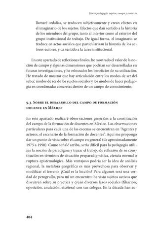 404
Hacer pedagogía: sujetos, campo y contexto
llamaré ordalías, se traducen subjetivamente y crean efectos en
el imaginario de los sujetos. Efectos que dan sentido a la historia
de los miembros del grupo, tanto al interior como al exterior del
grupo institucional de trabajo. De igual forma, el imaginario se
traduce en actos sociales que particularizan la historia de los ac-
tores-autores, y da sentido a la tarea institucional.
En este apartado de reflexiones finales, he mostrado el valor de la no-
ción de campo y algunas dimensiones que podrían ser desarrolladas en
futuras investigaciones, y he esbozados los beneficios de su utilización.
He tratado de mostrar que hay articulación entre los modos de ser del
saber, modos de ser de los sujetos sociales y los modos de hacer pedago-
gía en coordenadas concretas dentro de un campo de conocimiento.
9.3. Sobre el desarrollo del campo de formación
docente en México
En este apartado realizaré observaciones generales a la constitución
del campo de la formación de docentes en México. Las observaciones
particulares para cada una de las escenas se encuentran en “Agentes y
actores, el escenario de la formación de docentes”. Aquí me propongo
dar un punto de vista sobre el campo en general (de aproximadamente
1975 a 1990). Como señalé arriba, sería difícil para la pedagogía utili-
zar la noción de paradigma y trazar el trabajo de reflexión de su cons-
titución en términos de situación preparadigmática, ciencia normal o
ruptura epistemológica. Más ventajoso podría ser la idea de análisis
regional, la metáfora geográfica es más provechosa para observar y
modificar el terreno. ¿Cuál es la lección? Para algunos será una ver-
dad de perogrullo, para mí un encuentro: he visto sujetos activos que
discurren sobre su práctica y crean diversos lazos sociales (filiación,
oposición, anulación, etcétera) con sus colegas. En la década han au-
Serrano-hacer PedagogiaOK.indd 404 12/10/07 14:01:41
 