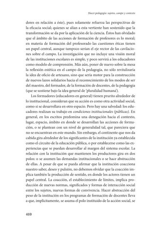 410
Hacer pedagogía: sujetos, campo y contexto
dores en relación a éste), pues solamente refuerza las perspectivas de
la eficacia social; quienes se alían a esta vertiente han sostenido que la
transformación se da por la aplicación de la ciencia. Éstos han olvidado
que el ámbito de las acciones de formación de profesores es lo moral;
en materia de formación del profesorado las cuestiones éticas tienen
un papel central, aunque tampoco serían el eje rector de las cavilacio-
nes sobre el campo. La investigación que no incluye una visión moral
de las instituciones escolares es simple, y poco servirá a los educadores
como modelo de comprensión. Más aún, poner de nuevo sobre la mesa
la reflexión estética en el campo de la pedagogía, no sólo revitalizaría
la idea de oficio de artesano, sino que sería motor para la construcción
de nuevos lazos solidarios hacia el reconocimiento de los modos de ser
del maestro, del formador, de la formación de docentes, de la pedagogía
(que se sostiene bajo la idea general de ‘pluralidad humana’).
Los formadores (educadores en general) tienen prurito alrededor de
lo institucional, consideran que su acción es como otra actividad social,
como si se desarrollara en otro espacio. Pero hay una salvedad: los edu-
cadores realizan su trabajo en condiciones institucionales (públicas). En
general, en los escritos predomina una denegación hacia el contexto,
lugar, espacio, ámbito en donde se desarrollan las acciones de forma-
ción, o se plantean con un nivel de generalidad tal, que pareciera que
no se encuentran en este mundo. Sin embargo, el continente que nos da
cabida gira alrededor de los significantes de la institución ya establecida
como el circuito de la educación pública, o por establecerse como las ex­
periencias que se puedan desarrollar al margen del sistema escolar. La
re­lación con la institución que mantienen los productores gira en dos
polos: o se asumen las demandas institucionales o se hace abstracción
de ellas. A pesar de que se pueda afirmar que la institución coacciona
nuestro saber, deseo y pulsión, no debemos olvidar que la coacción im-
plica también la producción de sentido, en donde los actores tienen un
papel central. La coacción, el establecimiento de límites, implica pro-
ducción de nuevas normas, significados y formas de interacción social
entre los sujetos, nuevas formas de convivencia. Hacer abstracción del
peso de la institución en los programas de formación de docentes lleva
a que, implícitamente, se asuma el polo instituido de la acción social, se
Serrano-hacer PedagogiaOK.indd 410 12/10/07 14:01:42
 
