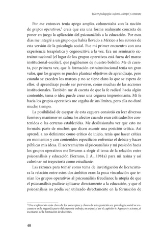 40
Hacer pedagogía: sujetos, campo y contexto
Por ese entonces tenía apego amplio, cohonestaba con la noción
de grupos operativos,
creía que era una forma realmente concreta de
poner en juego la aplicación del psicoanálisis a la educación. Por esos
días me integré a un grupo que había llevado a México a los autores de
esta versión de la psicología social. Fue mi primer encuentro con una
experiencia terapéutica y cognoscitiva a la vez. Era un seminario ex-
trainstitucional (el lugar de los grupos operativos está fuera del marco
institucional-escolar), que pagábamos de nuestro bolsillo. Me di cuen-
ta, por primera vez, que la formación extrainstitucional tenía un gran
valor, que los grupos se pueden plantear objetivos de aprendizaje, pero
cuando se exceden los marcos y no se tiene claro lo que se espera de
ellos, el aprendizaje puede ser perverso, como muchas de las acciones
institucionales. También me di cuenta de que la fe radical hacia algún
contenido, tema o idea puede crear una ceguera impresionante. Mi fe
hacia los grupos operativos me cegaba de sus límites, pero ella no duró
mucho tiempo.
La posibilidad de escapar de esta ceguera consistió en leer diversas
fuentes y mantener en calma los afectos cuando eran criticados los con-
tenidos o las certezas establecidas. Me desilusionaba ver que esto no
formaba parte de muchos que dicen asumir una posición crítica. Así
aprendí a no definirme como crítico de inicio, tenía que hacer crítica
en momentos y con contenidos específicos: enfrentar el debate y hacer
públicas mis ideas. El acercamiento al psicoanálisis y mi posición hacia
los grupos operativos me llevaron a elegir el tema de la relación entre
psicoanálisis y educación (Serrano, J. A., 1981a) para mi tesina y así
culminar mi trayectoria como estudiante.
Las razones para tomar como tema de investigación de licenciatu-
ra la relación entre estos dos ámbitos eran: la poca vinculación que te-
nían los grupos operativos al psicoanálisis freudiano; la utopía de que
el psicoanálisis pudiese aplicarse directamente a la educación, y que el
psicoanálisis no podía ser utilizado directamente en la formación de

Una explicación más clara de los conceptos y claves de esta posición en psicología social se en-
cuentra en la segunda parte del presente trabajo, en especial en el capítulo 6: Agentes y actores, el
escenario de la formación de docentes.
Serrano-hacer PedagogiaOK.indd 40 12/10/07 14:00:22
 