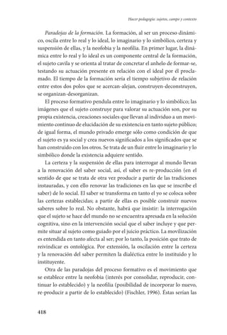 418
Hacer pedagogía: sujetos, campo y contexto
Paradojas de la formación. La formación, al ser un proceso dinámi-
co, oscila entre lo real y lo ideal, lo imaginario y lo simbólico, certeza y
suspensión de ellas, y la neofobia y la neofilia. En primer lugar, la diná-
mica entre lo real y lo ideal es un componente central de la formación,
el sujeto cavila y se orienta al tratar de concretar el anhelo de formar-se,
testando su actuación presente en relación con el ideal por él procla-
mado. El tiempo de la formación sería el tiempo subjetivo de relación
entre estos dos polos que se acercan-alejan, construyen-deconstruyen,
se organizan-desorganizan.
El proceso formativo pendula entre lo imaginario y lo simbólico; las
imágenes que el sujeto construye para valorar su actuación son, por su
propia existencia, creaciones sociales que llevan al individuo a un movi-
miento continuo de elucidación de su existencia en tanto sujeto público;
de igual forma, el mundo privado emerge sólo como condición de que
el sujeto es ya social y crea nuevos significados a los significados que se
han construido con los otros. Se trata de un fluir entre lo imaginario y lo
simbólico donde la existencia adquiere sentido.
La certeza y la suspensión de ellas para interrogar al mundo llevan
a la renovación del saber social, así, el saber es re-producción (en el
sentido de que se trata de otra vez producir a partir de las tradiciones
instauradas, y con ello renovar las tradiciones en las que se inscribe el
saber) de lo social. El saber se transforma en tanto el yo se coloca sobre
las certezas establecidas; a partir de ellas es posible construir nuevos
saberes sobre lo real. No obstante, habrá que insistir: la interrogación
que el sujeto se hace del mundo no se encuentra apresada en la solución
cognitiva, sino en la intervención social que el saber incluye y que per-
mite situar al sujeto como guiado por el juicio práctico. La movilización
es entendida en tanto afecta al ser; por lo tanto, la posición que trato de
reivindicar es ontológica. Por extensión, la oscilación entre la certeza
y la renovación del saber permiten la dialéctica entre lo instituido y lo
instituyente.
Otra de las paradojas del proceso formativo es el movimiento que
se establece entre la neofobia (interés por consolidar, reproducir, con-
tinuar lo establecido) y la neofilia (posibilidad de incorporar lo nuevo,
re-producir a partir de lo establecido) (Fischler, 1996). Éstas serían las
Serrano-hacer PedagogiaOK.indd 418 12/10/07 14:01:44
 