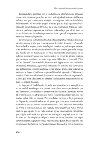 428
Hacer pedagogía: sujetos, campo y contexto
En secundaria continué con la tradición, era absolutamente aplicada,
como en la primaria, pero fue un poco más rígido el sistema; había una
subdirectora que era bastante maléfica, tuve algunos indicios de rebelión,
hubo reportes. No recuerdo ningún maestro que me haya apasionado de-
masiado, sin embargo, en términos de lo que enseñaban, todas las mate-
rias me gustaban, algunas me costaban más trabajo que otras, pero no
recuerdo haber rechazado ninguna materia en especial, tampoco recuerdo
maestros demasiado geniales.
En secundaria todo el mundo odiaba la cartografía, por el contrario, a
mí me gustaba, sentía que era una forma de viajar, de conocer el mundo.
Iluminaba los mapas, ponía a cada país su colorcito y el margen más os-
curo. De historia me encantaban las batallas que se iban ganando, y luego
qué pasaba con las batallas; sin ser muy nacionalista, el contenido de las
culturas mesoamericanas me gustó mucho; no recuerdo alguna materia
que me haya resultado chocante. Algo muy lúdico fue el tema del “Ciclo
de Oro Español”. Por otro lado, la maestra de inglés marcó una inhibición
intelectual, de rechazo. A partir de ahí ligué a los yanquis a la experiencia
que había tenido con mi maestra de inglés, apenas ahora estoy tratando de
superar ese hueco. Evadí toda responsabilidad de aprender el idioma ex-
tranjero. En la secundaria mis ferrosos hermanos sacaban 10 de promedio
y tenía que estar a la altura, no obtenía calificaciones exactamente de 10
pero los seguía de cerca.
Al ingresar al bachillerato las relaciones familiares se complicaron
en esta edad, sentía que mis padres mostraban mayor preferencia por
mis hermanos, acentuándose posteriormente hacia mi hermano mayor.
El problema no era él (pues sólo hubo competencia fraterna) sino mis
padres, sobre todo mi madre. Por otro lado, ingresar a la preparatoria
en Coyoacán permitió rodearme de gente que tenía más oportunidades
económicas que yo, eso me resultó interesante. Dije: “tres años me quedan
de prepa, y más vale que sea así. Reprobé física (vectorial), fue la primer
materia que reprobé en mi vida; también lógica matemática y entendí por
qué: Lógica matemática lo que hace es restringir el lenguaje y eso no esta-
ba para mí. Restringía los códigos a letras, en mí no funcionó. Me negué
completamente a aprender lógica matemática a pesar de que ayudé a mis
compañeros. En historia tuve problemas con la maestra, por su injusticia.
Serrano-hacer PedagogiaOK.indd 428 12/10/07 14:01:46
 