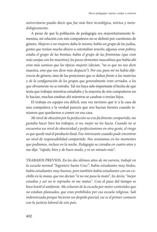 432
Hacer pedagogía: sujetos, campo y contexto
universitaria puedo decir que fue más bien tecnológica, teórica y meto-
dológicamente.
A pesar de que la población de pedagogía era mayoritariamente fe-
menina, mi relación con mis compañeros no se definió por cuestiones de
género. Mujeres o no mujeres daba lo mismo; había un grupo de las judías,
gentes que tenían mucho dinero u ostentaban tenerlo; algunas eran pobres;
estaba el grupo de las bonitas; había el grupo de las feministas (que eran
más canijas con los maestros); los pocos elementos masculinos que había ahí
eran más sumisos que las típicas mujeres (decían, “no es que no nos dicte
maestra, sino que nos dicte más despacio”). Por eso, para mí no había dife-
rencia de género, sino de las posiciones que se daban frente a las materias
y de la configuración de los grupos que generalmente eran cerrados, a los
que obviamente no se entraba. Tal vez haya sido importante el hecho de que
tenía que trabajar mientras estudiaba y la mayoría de mis compañeros no
lo hacían, muchas estaban ahí mientras se casaban o tenían hijos.
El trabajo en equipo era difícil, una vez tuvimos que ir a la casa de
una compañera y la verdad parecía que nos hacían favores cuando te-
níamos que quedarnos a comer en esa casa.
Mi nivel de obsesión por la perfección no era fácilmente compartido, me
gustaba hacer bien los trabajos, si no, mejor no los hacía. Cuando no se
encuentra ese nivel de obsesividad y perfeccionismo en otra gente, el riesgo
es que quede mal el producto final. Fue interesante cuando pude encontrar
un nivel de responsabilidad compartido. Nos reuníamos en los momentos
que podíamos, incluso en la noche. Pedagogía se cursaba en cuatro años y
me dije: “rápido, bien y de buen modo, y ni un minuto más”.
TRABAJOS PREVIOS. En los dos últimos años de mi carrera, trabajé en
la escuela normal “Ingeniero Santa Cruz”, había estudiantes muy lindos,
había estudiantes muy buenos, pero también había estudiantes con un cu-
chillo en la mano, que me decían “si no me pasa la mato”, les decía: “mejor
estudias y así no te repruebo ni me matas”. Con el paso del tiempo se
hizo hostil el ambiente. Me echaron de la escuela por meter contenidos que
no estaban planeados, que eran prohibidos por esa escuela religiosa. Salí
indemnizada porque hicieron un despido parcial, ese es el primer contacto
con la justicia laboral de este país.
Serrano-hacer PedagogiaOK.indd 432 12/10/07 14:01:47
 
