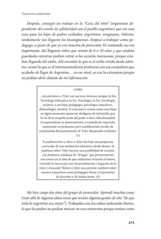 433
Trayectorias profesionales
Después, conseguí un trabajo en la “Casa del niño” (organismo de-
pendiente del comité de solidaridad con el pueblo argentino) que era una
casa para los hijos de padres exiliados: argentinos, uruguayos, chilenos;
tardíamente nos llegaron los nicaragüenses. Empecé a trabajar como pe-
dagoga, a pesar de que yo era maestra de preescolar. El contenido no era
importante, ahí llegaron niños que tenían de 6 a 10 años y que estaban
guardados mientras podían entrar a las escuelas mexicanas, porque esta-
ban llegando del exilio. Ahí encontré lo que es el exilio vivido desde aden-
tro, conocí lo que es el internacionalismo proletario con un compañero que
acababa de llegar de Argentina… en ese nivel, yo era la extranjera porque
no podían abrir delante de mí información.
(1990)
…encontramos a Tyler con sus muy diversos amigos: la Sra.
Tecnología Educativa, la Sra. Psicología, la Sra. Sociología,
etcétera, y sus hijos pedagogos, psicólogos educativos,
didactólogos, etcétera. Si avanzamos vemos cómo esos hijos
en algún momento quisieron desligarse de tal familia, por
la vía de la simplificación del padre o bien ridiculizándolo
al esquematizar su planteamiento o tratando de superarlo,
mejorando su propuesta, pero estableciendo niveles de
continuidad del pensamiento de Tyler demasiado evidentes.
(1)
Si pudimos leer y releer a Tyler fue bajo una propuesta
curricular de una institución educativa, desde dentro. Si
pudimos releer Tyler fue por una posibilidad de escisión
a la dinámica cotidiana de “el lugar” que pertinazmente
nos retuvo en la idea de que estábamos viviendo el futuro,
viviendo lo nuevo por una desacreditación y negación de lo
viejo y el pasado” Releer a Tyler nos permite, también releer
nuestra trayectoria como pedagogos frente a trayectorias
de docentes y de instituciones. (4)
Me hice cargo dos años del grupo de preescolar. Aprendí muchas cosas
(más allá de algunas ideas raras que tenían algunas gentes de ahí, “de que
todo lo argentino era mejor”). Trabajaba con los niños indicando límites,
lo que los padres no podían marcar en esos momentos porque tenían como
Serrano-hacer PedagogiaOK.indd 433 12/10/07 14:01:47
 