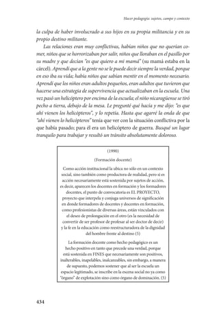 434
Hacer pedagogía: sujetos, campo y contexto
la culpa de haber involucrado a sus hijos en su propia militancia y en su
propio destino militante.
Las relaciones eran muy conflictivas, habían niños que no querían co-
mer, niños que se horrorizaban por salir, niños que lloraban en el pasillo por
su madre y que decían “es que quiero a mi mamá” (su mamá estaba en la
cárcel). Aprendí que a la gente no se le puede decir siempre la verdad, porque
en eso iba su vida; había niños que sabían mentir en el momento necesario.
Aprendí que los niños eran adultos pequeños, eran adultos que tuvieron que
hacerse una estrategia de supervivencia que actualizaban en la escuela. Una
vez pasó un helicóptero por encima de la escuela; el niño nicaragüense se tiró
pecho a tierra, debajo de la mesa. Le pregunté qué hacía y me dijo: “es que
ahí vienen los helicópteros”, y lo repetía. Hasta que agarré la onda de que
“ahí vienen lo helicópteros” tenía que ver con la situación conflictiva por la
que había pasado; para él era un helicóptero de guerra. Busqué un lugar
tranquilo para trabajar y resultó un tránsito absolutamente doloroso.
(1990)
(Formación docente)
Como acción institucional la ubica no sólo en un contexto
social, sino también como productora de realidad, pero si es
acción necesariamente está sostenida por sujetos de acción,
es decir, aparecen los docentes en formación y los formadores
docentes, el punto de convocatoria es EL PROYECTO,
proyecto que interpela y conjuga universos de significación
en donde formadores de docentes y docentes en formación,
como profesionistas de diversas áreas, están vinculados con
el deseo de prolongación en el otro (es la necesidad de
convertir de ser profesor de profesar al ser doctor de decir)
y la fe en la educación como reestructuradora de la dignidad
del hombre frente al destino (5)
La formación docente como hecho pedagógico es un
hecho positivo en tanto que precede una verdad, porque
está sostenida en FINES que necesariamente son positivos,
inalterables, inapelables, inalcanzables, sin embargo, a manera
de supuesto, podemos sostener que al ser la escuela un
espacio legitimado, se inscribe en la escena social no ya como
“órgano” de explotación sino como órgano de dominación. (5)
Serrano-hacer PedagogiaOK.indd 434 12/10/07 14:01:47
 