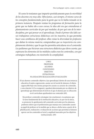440
Hacer pedagogía: sujetos, campo y contexto
El curso lo teníamos que impartir periódicamente pues la movilidad
de los docentes era muy alta. Ofrecíamos, casi siempre, el mismo curso de
los conceptos fundamentales para la gente que no lo había tomado en la
primera instancia. Después venían los programas de formación para la
gente que no había ido a esos cursos; la idea ahí era que entendieran el
planteamiento curricular de por qué modular, de por qué esto de la inter-
disciplina, por qué pensar en el aprendizaje. Desde el primer día (del cur-
so) trabajamos estructuras didácticas con los maestros, lo que permitía
hacer una semblanza del profesor, ellos veían la diversidad de profesores
que daban la misma materia; comprendían que su trayectoria era com-
pletamente distinta y que lo que les permitía articularse era el contenido.
Les pedíamos que hicieran una estructura didáctica que diera cuenta, que
expresara los elementos de los módulos cuáles eran los contenidos, con qué
estrategias trabajaban; era mostrarles la complejidad.
(1983)
PROFESOR
ALUMNO
CONTENIDO
OBJETIVO
ESTRATEGIAS
PLANEACIÓN REALIZACIÓN EVALUACIÓN
El eje alumno-contenido-objetivo; (eje aprendizaje) dentro de una instancia
educativa el sujeto cognoscente, asume un rol social de alumno; el objeto
cognoscible bajo esta misma perspectiva asume su carácter de contenido,
y esta relación S-O se resignará y quedará determinada por un objetivo de
aprendizaje que determinará el nivel en el que el alumno por su ubicación
en el currículum aprehenderá ese contenido (69).
Eje profesor-contenido-estrategias (eje enseñanza), si aceptamos que
la tarea fundamental de la institución educativa, no por eso la única,
es promover la aprehensión del contenido curricular por los alumnos,
podemos inferir que el profesionista que maneja esos contenidos asume
su papel de profesor en la medida que se aboca a dicha tarea a partir de la
planificación, realización y evaluación de acciones que permitan al alumno
operar con los contenidos al nivel y amplitud marcados por los objetivos
institucionales. (69)
Serrano-hacer PedagogiaOK.indd 440 12/10/07 14:01:49
 