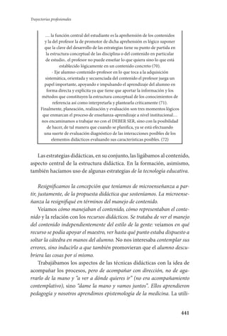 441
Trayectorias profesionales
… la función central del estudiante es la aprehensión de los contenidos
y la del profesor la de promotor de dicha aprehensión es lógico suponer
que la clave del desarrollo de las estrategias tiene su punto de partida en
la estructura conceptual de las disciplina o del contenido en particular
de estudio.. el profesor no puede enseñar lo que quiera sino lo que está
establecido lógicamente en un contenido concreto (70).
- Eje alumno-contenido-profesor en lo que toca a la adquisición
sistemática, orientada y secuenciada del contenido el profesor juega un
papel importante, apoyando e impulsando el aprendizaje del alumno en
forma directa y explícita ya que tiene que aportar la información y los
métodos que constituyen la estructura conceptual de los conocimientos de
referencia así como interpretarla y plantearla críticamente (71).
Finalmente, planeación, realización y evaluación son tres momentos lógicos
que enmarcan el proceso de enseñanza-aprendizaje a nivel institucional…
nos encaminamos a trabajar no con el DEBER SER, sino con la posibilidad
de hacer, de tal manera que cuando se planifica, ya se está efectuando
una suerte de evaluación diagnóstico de las interacciones posibles de los
elementos didácticos evaluando sus características posibles. (72)
Las estrategias didácticas, en su conjunto, las ligábamos al contenido,
aspecto central de la estructura didáctica. En la formación, asimismo,
también hacíamos uso de algunas estrategias de la tecnología educativa.
Resignificamos la concepción que teníamos de microenseñanza a par-
tir, justamente, de la propuesta didáctica que sosteníamos. La microense-
ñanza la resignifiqué en términos del manejo de contenido.
Veíamos cómo manejaban el contenido, cómo representaban el conte-
nido y la relación con los recursos didácticos. Se trataba de ver el manejo
del contenido independientemente del estilo de la gente: veíamos en qué
recurso se podía apoyar el maestro, ver hasta qué punto estaba dispuesto a
soltar la cátedra en manos del alumno. No nos interesaba contemplar sus
errores, sino inducirlo a que también promovieran que el alumno descu-
briera las cosas por sí mismo.
Trabajábamos los aspectos de las técnicas didácticas con la idea de
acompañar los procesos, pero de acompañar con dirección, no de aga-
rrarlo de la mano y “a ver a dónde quieres ir” (no era acompañamiento
contemplativo), sino “dame la mano y vamos juntos”. Ellos aprendieron
pedagogía y nosotros aprendimos epistemología de la medicina. La utili-
Serrano-hacer PedagogiaOK.indd 441 12/10/07 14:01:49
 