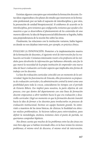 447
Trayectorias profesionales
Existían algunos conceptos que orientaban la formación docente. Es-
tas ideas organizaban a los planes de estudio que innovaron en la forma-
ción profesional, por un lado el supuesto de interdisciplina y, por otro,
la presunción de unidad biospsicosocial. Sí estábamos de acuerdo en la
interdisciplina, pero teníamos que configurarla; teníamos que ayudar a los
maestros a que se desarrollara el planteamiento de los contenidos de una
manera diferente; la idea de biopsicosocial difícilmente se lograba, había
una preponderancia de la noción bio sobre las otras.
Finalmente, las relaciones con la institución variaron, había lugares
en donde no nos dejaban intervenir, por ejemplo, en práctica clínica.
EVALUAR LA INNOVACIÓN. Posterior a la implementación masiva
de la formación de docentes, el siguiente nivel de intervención fue la eva-
luación curricular. Creíamos interesante reunir a los profesores de los mó-
dulos para devolverles la información que habíamos obtenido, esto fue lo
que marcó la necesidad de la propia institución de emprender esta nueva
idea de hacer evaluación curricular aspecto que implicaba otra forma de
trabajo con los docentes.
La fase de evaluación curricular coincidió con un momento de la uni-
versidad. Según los funcionarios de Iztacala, ellos presentaron su propues-
ta de evaluación curricular y la administración central la tomó como una
posibilidad para toda la unam, coincidieron los tiempos con el período
de Octavio Ribero. Eso implicó para nosotros, la parte objetiva de este
proceso, creo que dentro del departamento con esta línea de formación
docente empezamos a abrir también hacia lo que era evaluación y desa-
rrollo curricular. Llegó un momento en que la formación docente transitó
hacia la idea de formar a los docentes para involucrarlos en procesos de
evaluación institucional, hicimos un equipo bastante grande. Se entre-
vistó a maestros de las áreas básicas, de clínicas; la finalidad era detec-
tar núcleos problemáticos. Se hicieron talleres para entrevistadores, para
definir la metodología, etcétera; teníamos claro el punto de partida, no
queríamos comprobar hipótesis.
Nos dimos cuenta que muchos de los problemas entre las dos áreas era
más bien algo que se habían inventado ellos; en la base tenían los mismos
problemas; el mismo nivel de discurso, el mismo nivel de intervención.
Serrano-hacer PedagogiaOK.indd 447 12/10/07 14:01:51
 