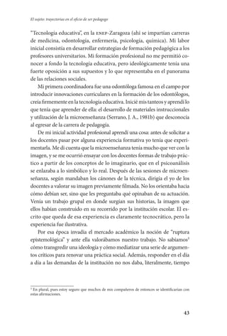 43
El sujeto: trayectorias en el oficio de ser pedagogo
“Tecnología educativa”, en la enep-Zaragoza (ahí se impartían carreras
de medicina, odontología, enfermería, psicología, química). Mi labor
inicial consistía en desarrollar estrategias de formación pedagógica a los
profesores universitarios. Mi formación profesional no me permitió co-
nocer a fondo la tecnología educativa, pero ideológicamente tenía una
fuerte oposición a sus supuestos y lo que representaba en el panorama
de las relaciones sociales.
Mi primera coordinadora fue una odontóloga famosa en el campo por
introducir innovaciones curriculares en la formación de los odontólogos,
creía firmemente en la tecnología educativa. Inicié mis tanteos y aprendí lo
que tenía que aprender de ella: el desarrollo de materiales instruccionales
y utilización de la microenseñanza (Serrano, J. A., 1981b) que desconocía
al egresar de la carrera de pedagogía.
De mi inicial actividad profesional aprendí una cosa: antes de solicitar a
los docentes pasar por alguna experiencia formativa yo tenía que experi-
mentarla. Me di cuenta que la microenseñanza tenía mucho que ver con la
imagen, y se me ocurrió ensayar con los docentes formas de trabajo prác-
tico a partir de los conceptos de lo imaginario, que en el psicoanáli­sis
se enlazaba a lo simbólico y lo real. Después de las sesiones de microen-
señanza, según mandaban los cánones de la técnica, dirigía el yo de los
docentes a valorar su imagen previamente filmada. No los orientaba hacia
cómo debían ser, sino que les preguntaba qué opinaban de su actuación.
Venía un trabajo grupal en donde surgían sus historias, la imagen que
ellos habían construido en su recorrido por la institución escolar. El es-
crito que queda de esa experiencia es claramente tecnocrático, pero la
experiencia fue ilustrativa.
Por esa época invadía el mercado académico la noción de “ruptura
epistemológica” y ante ella valorábamos nuestro trabajo. No sabíamos
cómo transgredir una ideología y cómo mediatizar una serie de argumen-
tos críticos para renovar una práctica social. Además, responder en el día
a día a las demandas de la institución no nos daba, literalmente, tiempo

En plural, pues estoy seguro que muchos de mis compañeros de entonces se identificarían con
estas afirmaciones.
Serrano-hacer PedagogiaOK.indd 43 12/10/07 14:00:23
 
