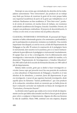 450
Hacer pedagogía: sujetos, campo y contexto
Participé en una revista que reivindicaba los derechos de los traba-
jadores universitarios “Foro Universitario”, fue producto de un trabajo
muy lindo que hicimos de reunirnos la gente de las enep porque había
una inquietud (académica) de parte de la gente que trabajábamos en el
sindicato. Realizamos un foro académico, el “Foro Inter-enep”, produc-
to de cientos de reuniones, de muchas horas de trabajos, nos reuníamos
cada sábado (académicos de Zaragoza, Iztacala, Cuautitlán, Oriente y de
Aragón) con profesores sindicalistas. El proyecto de descentralización, lo
vivimos en otro nivel, en una tesitura más de política educativa.
CLAUSURA: INTERVENIR E INVESTIGAR. El personal del Depar-
tamento se había cohesionado gracias a los seminarios a profundidad y
por la participación en proyectos; teníamos esa tradición. Una escisión
importante vino después, se creó la uiicse y el Jefe del Departamento de
Pedagogía se fue allá. Él sostuvo la enajenación de lo pedagógico hacia
lo instrumental, claro nosotros no lo asumimos, pero sí se marcó institucio-
nalmente la gran diferencia: lo pedagógico es instrumental, inusitadamente.
El equipo base no se fue a investigación. Con la diferenciación entre
investigación e intervención el departamento cambió de nombre, se le
denominó “Departamento de Investigaciones y Estudios Educativos”.
En 1983 salió el jefe de la sección de formación docente; en 1985 salió el
jefe de departamento.
Reitero, hubo escisión, gente que se dedicó a hacer investigación cu-
rricular (nunca supe qué provecho tuvo) fue una posición de excelencia
y, cómo abandonar el Departamento de Pedagogía y hundirlo en el más
absoluto de los abandonos, y construir, fuera del departamento, lo que
era investigación. A pesar de que seguimos haciendo investigación, desde
aquella época les llamamos “núcleos problemáticos”, que eran producto
de la evaluación, entendimos desde ese momento que no había forma de
hacer evaluación curricular sin traducirlo en líneas de investigación de
“Curriculum y Formación Docente”.
La división entre la gente que estaba en la uiicse (el jefe de departa-
mento con los que había seleccionado) nos llevó a buscar gente de afuera
para volver a configurar el departamento. Algunos de ellos nos hicieron
la vida de cuadritos. Hasta 1988, continué con esta empresa, después
Serrano-hacer PedagogiaOK.indd 450 12/10/07 14:01:51
 