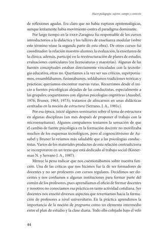 44
Hacer pedagogía: sujetos, campo y contexto
de reflexiones agudas. Era claro que no había rupturas epistemológicas,
aunque lentamente había movimiento contra el paradigma dominante.
Por largo tiempo en la enep-Zaragoza fui responsable de los cursos
introductorios a la didáctica y los talleres de enseñanza modular (sobre
este término véase la segunda parte de esta obra). De otros cursos fui
coordinador: la relación maestro-alumno, la evaluación, la enseñanza de
la clínica; además, participé en la reestructuración de planes de estudio,
evaluaciones curriculares (en licenciaturas y maestrías). Algunas de las
fuentes conceptuales estaban directamente vinculadas con la tecnolo-
gía educativa, otras no. Queríamos a la vez ser sus críticos, superponía-
mos, ensamblábamos, fusionábamos, soldábamos tradiciones teóricas y
prácticas; queríamos encontrar nuevas rutas. Recurrimos desde el ini-
cio a fuentes psicológicas alejadas de las conductistas, especialmente a
las grupales; coqueteamos con algunas psicologías cognitivas (Ausubel,
1976; Bruner, 1963, 1973); tratamos de afincarnos en unas didácticas
centradas en la noción de estructura (Serrano, J. A., 1981c).
Por esa época, inicié algunos seminarios sobre el tema de estructura
en algunas disciplinas (un mes después de proponer el trabajo con la
microenseñanza). Algunos compañeros teníamos la sensación de que
el cambio de fuente psicológica en la formación docente no movilizaba
muchos de los esquemas tecnológicos, pero al cognoscitivismo de Au-
subel y Bruner lo veíamos más saludable que a las psicologías conduc-
tistas. Varios de los materiales productos de esta relación contradictoria
se incorporaron en un texto que está dedicado al trabajo social (Kisner-
man N. y Serrano­ J. A., 1987).
Merece la pena indicar que nos cuestionábamos sobre nuestra fun-
ción. Una de las críticas que nos hicimos fue la de ser formadores de
docentes y no ser profesores con cursos regulares. Decidimos ser do-
centes y nos confiamos a algunas instituciones para formar parte del
común de los profesores, pues aprendíamos el oficio de formar docentes
y nosotros no conocíamos esa práctica en tanto actividad cotidiana. Ser
docentes nos enseñó diversos aspectos que revertíamos hacia la forma-
ción de profesores a nivel universitario. En la práctica aprendimos la
importancia de la noción de programa como un elemento intermedio
entre el plan de estudio y la clase diaria. Todo ello cobijado bajo el velo
Serrano-hacer PedagogiaOK.indd 44 12/10/07 14:00:23
 