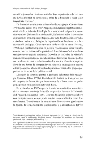 53
El sujeto: trayectorias en el oficio de ser pedagogo
nes del sujeto en las relaciones sociales. Esta experiencia es la raíz que
me lleva a mostrar mi oposición al tema de la biografía y elegir la de
trayectoria, travesía.
De formador de docentes a formador de pedagogos. Comencé (en
1987) dando cursos en la enep-Aragón con materias obligatorias (cono-
cimiento de la infancia, Psicología de la educación) y algunos semina-
rios optativos (Psicoanálisis y educación, Reflexiones sobre la docencia)
al interior del área de psicopedagogía. Así, traté de reflexionar sobre ella
a nivel curricular y ver la lógica de organización de la misma en la for-
mación del pedagogo. Cinco años más tarde escribí un texto (Serrano,
1990) en el cual traté de poner en juego la relación entre saber y sujeto,
en este caso en la formación profesional. La crisis económica me hizo
trabajar en otro espacio académico (a 300 km de la Ciudad de México
)
plenamente convencido de que el análisis de la práctica docente podría
ser un elemento para la reflexión sobre los asuntos educativos, supera-
dora de una forma de comprender en México la investigación-acción;
estrategia que fue altamente utilizada para incorporar a los grupos po-
pulares en las redes de la política estatal.
La noción de saber me planteó el problema del estatus de la pedago­
gía (Serrano, 1986a, 1990a). Paralelamente, trataba de indagar acerca
del proyecto de formación que los maestros de la licenciatura en peda-
gogía ponían en juego en su actividad diaria.
En septiembre de 1987 empecé a trabajar en una institución univer-
sitaria que tenía como eje la noción de práctica docente: la Universi-
dad Pedagógica Nacional (upn). Después de algunos avatares colaboré
con compañeros en los que podía confiar tanto académica como fra-
ternalmente. Trabajábamos de una manera diversa y con igual ánimo
la noción: de forma variopinta la asumíamos y la criticábamos. Tal vez

Paul Ricoeur (1988) también prefiere el término trayectoria (p. 23). Cuando se calificó uno de
sus textos como “la problemática del último Ricoeur”, él exclamó: “del penúltimo, por favor, del
penúltimo”, “sigo vivo y sigo publicando” (p. 21).

En septiembre de 1987 inicié mis actividades como profesor en la “Especialidad en Docencia” en
la Universidad Veracruzana, actividad que se interrumpió por mi salida de México a Barcelona. Era
responsable del Seminario de sociología y psicopedagogía de la docencia I y II y de Currículum y
didáctica, dos dimensiones de la docencia.
Serrano-hacer PedagogiaOK.indd 53 12/10/07 14:00:25
 